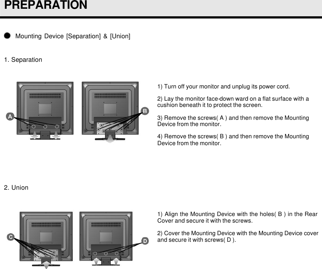  PREPARATION    Mounting Device [Separation] &amp; [Union]  1. Separation   1) Turn off your monitor and unplug its power cord. 2) Lay the monitor face-down ward on a flat surface with a cushion beneath it to protect the screen. 3) Remove the screws( A ) and then remove the Mounting Device from the monitor. 4) Remove the screws( B ) and then remove the Mounting Device from the monitor.    2. Union   1) Align the Mounting Device with the holes( B ) in the Rear Cover and secure it with the screws. 2) Cover the Mounting Device with the Mounting Device cover and secure it with screws( D ).   