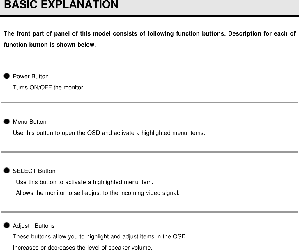  BASIC EXPLANATION  The front part of panel of this model consists of following function buttons. Description for each of function button is shown below.   Power Button Turns ON/OFF the monitor.  Menu Button Use this button to open the OSD and activate a highlighted menu items.  SELECT Button Use this button to activate a highlighted menu item. Allows the monitor to self-adjust to the incoming video signal.  Adjust  Buttons These buttons allow you to highlight and adjust items in the OSD. Increases or decreases the level of speaker volume.  