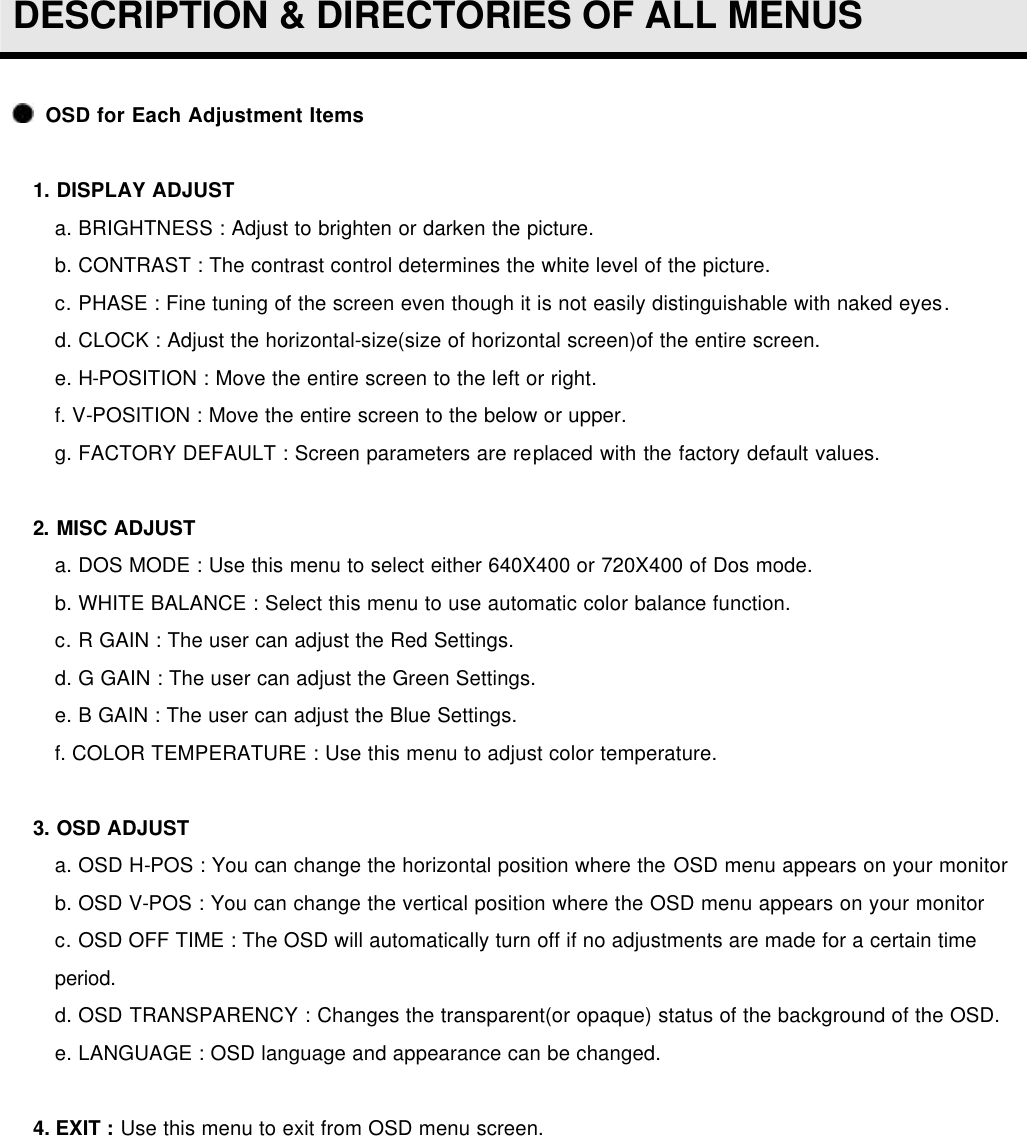  DESCRIPTION &amp; DIRECTORIES OF ALL MENUS   OSD for Each Adjustment Items  1. DISPLAY ADJUST   a. BRIGHTNESS : Adjust to brighten or darken the picture.    b. CONTRAST : The contrast control determines the white level of the picture. c. PHASE : Fine tuning of the screen even though it is not easily distinguishable with naked eyes. d. CLOCK : Adjust the horizontal-size(size of horizontal screen)of the entire screen. e. H-POSITION : Move the entire screen to the left or right. f. V-POSITION : Move the entire screen to the below or upper. g. FACTORY DEFAULT : Screen parameters are replaced with the factory default values.   2. MISC ADJUST   a. DOS MODE : Use this menu to select either 640X400 or 720X400 of Dos mode. b. WHITE BALANCE : Select this menu to use automatic color balance function. c. R GAIN : The user can adjust the Red Settings. d. G GAIN : The user can adjust the Green Settings. e. B GAIN : The user can adjust the Blue Settings. f. COLOR TEMPERATURE : Use this menu to adjust color temperature.   3. OSD ADJUST   a. OSD H-POS : You can change the horizontal position where the OSD menu appears on your monitor b. OSD V-POS : You can change the vertical position where the OSD menu appears on your monitor c. OSD OFF TIME : The OSD will automatically turn off if no adjustments are made for a certain time period. d. OSD TRANSPARENCY : Changes the transparent(or opaque) status of the background of the OSD. e. LANGUAGE : OSD language and appearance can be changed.   4. EXIT : Use this menu to exit from OSD menu screen.    