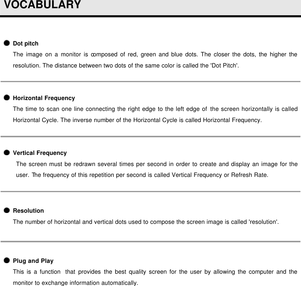  VOCABULARY   Dot pitch The image on a monitor is composed of red, green and blue dots. The closer the dots, the higher the resolution. The distance between two dots of the same color is called the &apos;Dot Pitch&apos;.  Horizontal Frequency The time to scan one line connecting the right edge to the left edge of the screen horizontally is called Horizontal Cycle. The inverse number of the Horizontal Cycle is called Horizontal Frequency.  Vertical Frequency The screen must be redrawn several times per second in order to create and display an image for the user. The frequency of this repetition per second is called Vertical Frequency or Refresh Rate.   Resolution  The number of horizontal and vertical dots used to compose the screen image is called &apos;resolution&apos;.   Plug and Play This is a function  that provides the best quality screen for the user by allowing the computer and the monitor to exchange information automatically.    