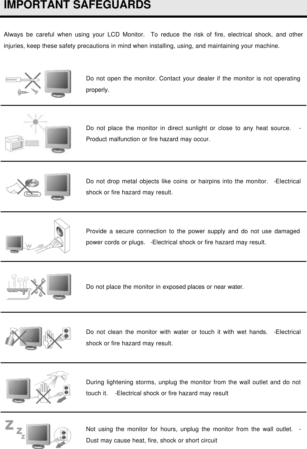  IMPORTANT SAFEGUARDS  Always be careful when using your LCD Monitor.  To reduce the risk of fire, electrical shock, and other injuries, keep these safety precautions in mind when installing, using, and maintaining your machine.   Do not open the monitor. Contact your dealer if the monitor is not operating properly.  Do not place the monitor in direct sunlight or close to any heat source.    -Product malfunction or fire hazard may occur.  Do not drop metal objects like coins or hairpins into the monitor.   -Electrical shock or fire hazard may result.  Provide a secure connection to the power supply and do not use damaged power cords or plugs.   -Electrical shock or fire hazard may result.  Do not place the monitor in exposed places or near water.  Do not clean the monitor with water or touch it with wet hands.   -Electrical shock or fire hazard may result.  During lightening storms, unplug the monitor from the wall outlet and do not touch it.    -Electrical shock or fire hazard may result  Not using the monitor for hours, unplug the monitor from the wall outlet.   - Dust may cause heat, fire, shock or short circuit  