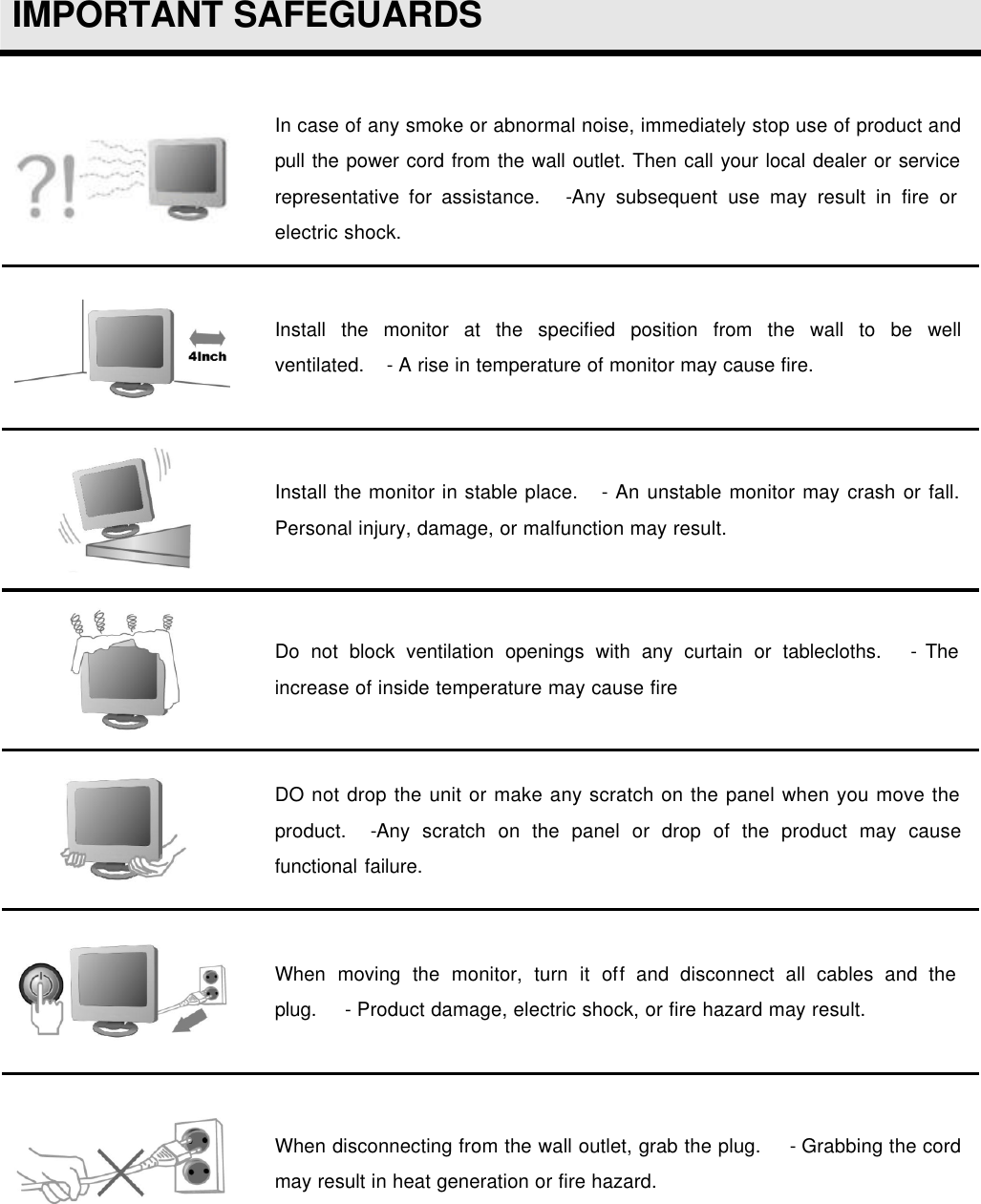  IMPORTANT SAFEGUARDS   In case of any smoke or abnormal noise, immediately stop use of product and pull the power cord from the wall outlet. Then call your local dealer or service representative for assistance.    -Any subsequent use may result in fire or electric shock.  Install the monitor at the specified position from the wall to be well ventilated.    - A rise in temperature of monitor may cause fire.  Install the monitor in stable place.    - An unstable monitor may crash or fall. Personal injury, damage, or malfunction may result.  Do not block ventilation openings with any curtain or tablecloths.    - The increase of inside temperature may cause fire  DO not drop the unit or make any scratch on the panel when you move the product.    -Any scratch on the panel or drop of the product may cause functional failure.  When moving the monitor, turn it off and disconnect all cables and the plug.     - Product damage, electric shock, or fire hazard may result.  When disconnecting from the wall outlet, grab the plug.     - Grabbing the cord may result in heat generation or fire hazard.  