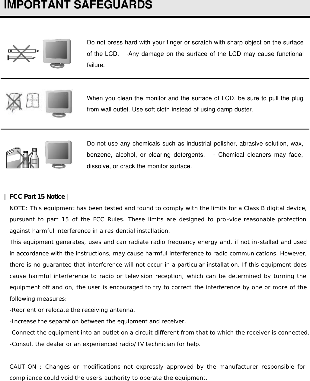  IMPORTANT SAFEGUARDS   Do not press hard with your finger or scratch with sharp object on the surface of the LCD.    -Any damage on the surface of the LCD may cause functional failure.  When you clean the monitor and the surface of LCD, be sure to pull the plug from wall outlet. Use soft cloth instead of using damp duster.  Do not use any chemicals such as industrial polisher, abrasive solution, wax, benzene, alcohol, or clearing detergents.    - Chemical cleaners may fade, dissolve, or crack the monitor surface.  | FCC Part 15 Notice | NOTE: This equipment has been tested and found to comply with the limits for a Class B digital device, pursuant to part 15 of the FCC Rules. These limits are designed to pro-vide reasonable protection against harmful interference in a residential installation. This equipment generates, uses and can radiate radio frequency energy and, if not in-stalled and used in accordance with the instructions, may cause harmful interference to radio communications. However, there is no guarantee that interference will not occur in a particular installation. If this equipment does cause harmful interference to radio or television reception, which can be determined by turning the equipment off and on, the user is encouraged to try to correct the interference by one or more of the following measures: -Reorient or relocate the receiving antenna. -Increase the separation between the equipment and receiver. -Connect the equipment into an outlet on a circuit different from that to which the receiver is connected. -Consult the dealer or an experienced radio/TV technician for help.   CAUTION : Changes or modifications not expressly approved by the manufacturer responsible for compliance could void the user’s authority to operate the equipment.    