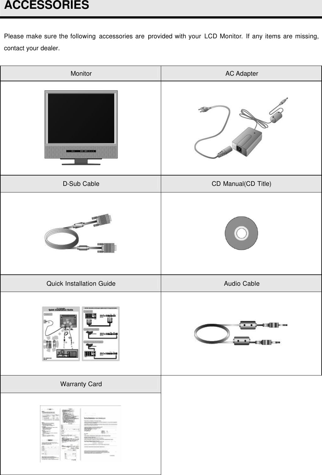  ACCESSORIES  Please make sure the following accessories are  provided with your LCD Monitor. If any items are missing, contact your dealer.  Monitor AC Adapter   D-Sub Cable CD Manual(CD Title)   Quick Installation Guide Audio Cable   Warranty Card      