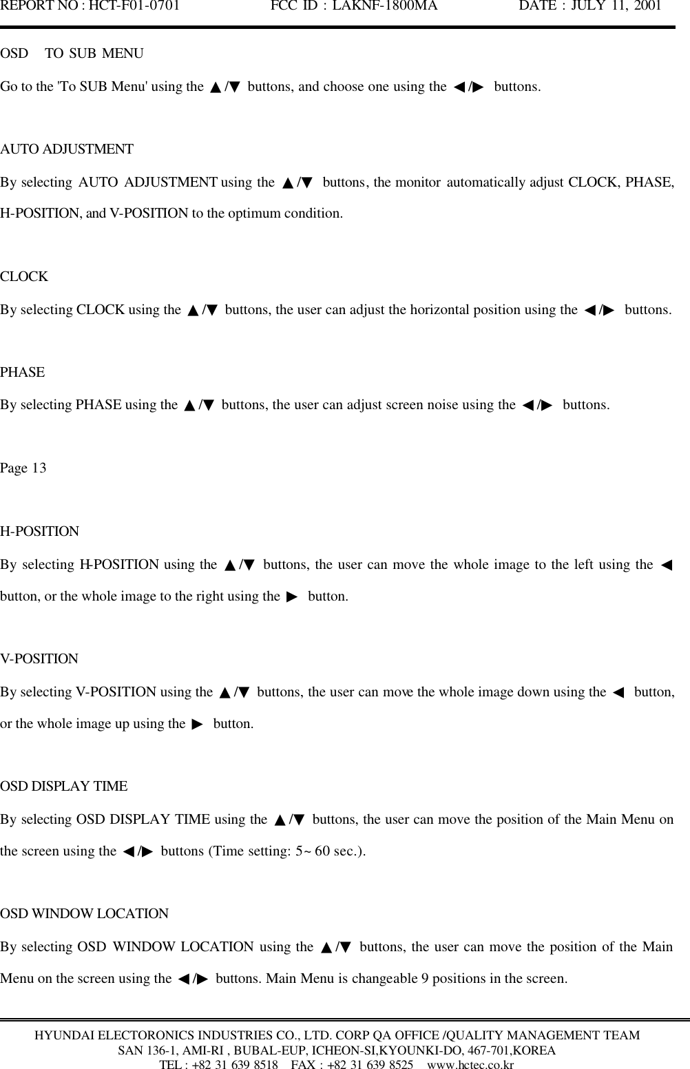 REPORT NO : HCT-F01-0701              FCC ID : LAKNF-1800MA             DATE : JULY 11, 2001  HYUNDAI ELECTORONICS INDUSTRIES CO., LTD. CORP QA OFFICE /QUALITY MANAGEMENT TEAM SAN 136-1, AMI-RI , BUBAL-EUP, ICHEON-SI,KYOUNKI-DO, 467-701,KOREA TEL : +82 31 639 8518   FAX : +82 31 639 8525  www.hctec.co.kr OSD   TO SUB MENU Go to the &apos;To SUB Menu&apos; using the  ▲/▼ buttons, and choose one using the  ◀/▶ buttons.  AUTO ADJUSTMENT By selecting AUTO ADJUSTMENT using the  ▲/▼ buttons, the monitor automatically adjust CLOCK, PHASE, H-POSITION, and V-POSITION to the optimum condition.  CLOCK By selecting CLOCK using the  ▲/▼ buttons, the user can adjust the horizontal position using the  ◀/▶ buttons.  PHASE By selecting PHASE using the  ▲/▼ buttons, the user can adjust screen noise using the  ◀/▶ buttons.  Page 13  H-POSITION By selecting H-POSITION using the  ▲/▼ buttons, the user can move the whole image to the left using the  ◀ button, or the whole image to the right using the  ▶ button.  V-POSITION By selecting V-POSITION using the  ▲/▼ buttons, the user can move the whole image down using the  ◀ button, or the whole image up using the  ▶ button.  OSD DISPLAY TIME By selecting OSD DISPLAY TIME using the  ▲/▼ buttons, the user can move the position of the Main Menu on the screen using the  ◀/▶ buttons (Time setting: 5~ 60 sec.).  OSD WINDOW LOCATION By selecting OSD WINDOW LOCATION using the  ▲/▼ buttons, the user can move the position of the Main Menu on the screen using the  ◀/▶ buttons. Main Menu is changeable 9 positions in the screen.  