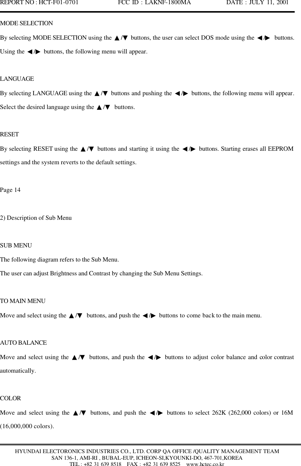 REPORT NO : HCT-F01-0701              FCC ID : LAKNF-1800MA             DATE : JULY 11, 2001  HYUNDAI ELECTORONICS INDUSTRIES CO., LTD. CORP QA OFFICE /QUALITY MANAGEMENT TEAM SAN 136-1, AMI-RI , BUBAL-EUP, ICHEON-SI,KYOUNKI-DO, 467-701,KOREA TEL : +82 31 639 8518   FAX : +82 31 639 8525  www.hctec.co.kr MODE SELECTION By selecting MODE SELECTION using the  ▲/▼ buttons, the user can select DOS mode using the  ◀/▶ buttons. Using the  ◀/▶ buttons, the following menu will appear.  LANGUAGE By selecting LANGUAGE using the  ▲/▼ buttons and pushing the  ◀/▶ buttons, the following menu will appear. Select the desired language using the  ▲/▼ buttons.  RESET By selecting RESET using the  ▲/▼ buttons and starting it using the  ◀/▶ buttons. Starting erases all EEPROM settings and the system reverts to the default settings.  Page 14  2) Description of Sub Menu  SUB MENU The following diagram refers to the Sub Menu. The user can adjust Brightness and Contrast by changing the Sub Menu Settings.  TO MAIN MENU Move and select using the  ▲/▼ buttons, and push the  ◀/▶ buttons to come back to the main menu.  AUTO BALANCE Move and select using the  ▲/▼ buttons, and push the  ◀/▶ buttons to adjust color balance and color contrast automatically.  COLOR Move and select using the  ▲/▼ buttons, and push the  ◀/▶ buttons to select 262K (262,000 colors) or 16M (16,000,000 colors).  