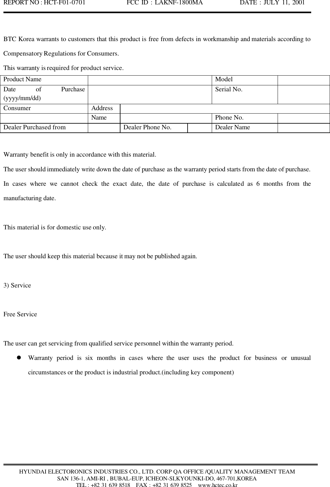 REPORT NO : HCT-F01-0701              FCC ID : LAKNF-1800MA             DATE : JULY 11, 2001  HYUNDAI ELECTORONICS INDUSTRIES CO., LTD. CORP QA OFFICE /QUALITY MANAGEMENT TEAM SAN 136-1, AMI-RI , BUBAL-EUP, ICHEON-SI,KYOUNKI-DO, 467-701,KOREA TEL : +82 31 639 8518   FAX : +82 31 639 8525  www.hctec.co.kr  BTC Korea warrants to customers that this product is free from defects in workmanship and materials according to Compensatory Regulations for Consumers. This warranty is required for product service. Product Name    Model   Date of Purchase (yyyy/mm/dd)  Serial No.   Consumer   Address    Name    Phone No.   Dealer Purchased from    Dealer Phone No.    Dealer Name    Warranty benefit is only in accordance with this material. The user should immediately write down the date of purchase as the warranty period starts from the date of purchase. In cases where we cannot check the exact date, the date of purchase  is  calculated as 6 months from the manufacturing date.  This material is for domestic use only.    The user should keep this material because it may not be published again.  3) Service    Free Service  The user can get servicing from qualified service personnel within the warranty period. l Warranty period is six months in cases where the user uses the product for business or unusual circumstances or the product is industrial product.(including key component) 