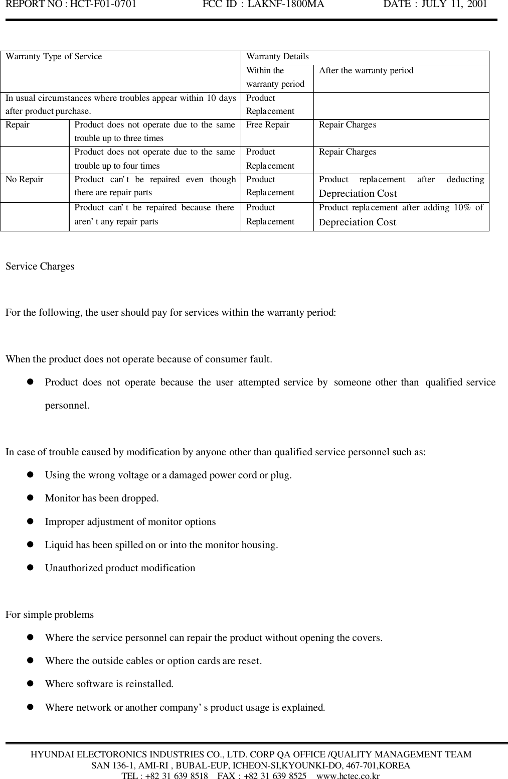 REPORT NO : HCT-F01-0701              FCC ID : LAKNF-1800MA             DATE : JULY 11, 2001  HYUNDAI ELECTORONICS INDUSTRIES CO., LTD. CORP QA OFFICE /QUALITY MANAGEMENT TEAM SAN 136-1, AMI-RI , BUBAL-EUP, ICHEON-SI,KYOUNKI-DO, 467-701,KOREA TEL : +82 31 639 8518   FAX : +82 31 639 8525  www.hctec.co.kr  Warranty Details Warranty Type of Service Within the warranty period After the warranty period In usual circumstances where troubles appear within 10 days after product purchase. Product Replacement  Repair Product does not operate due to the same trouble up to three times Free Repair Repair Charges  Product does not operate due to the same trouble up to four times Product Replacement Repair Charges No Repair Product can’t be repaired even  though there are repair parts   Product Replacement Product replacement after deducting Depreciation Cost  Product can’t be repaired because there aren’t any repair parts Product Replacement Product replacement after adding 10% of Depreciation Cost  Service Charges  For the following, the user should pay for services within the warranty period:  When the product does not operate because of consumer fault. l Product does not operate because the user attempted service by  someone other than  qualified service personnel.  In case of trouble caused by modification by anyone other than qualified service personnel such as: l Using the wrong voltage or a damaged power cord or plug. l Monitor has been dropped. l Improper adjustment of monitor options l Liquid has been spilled on or into the monitor housing. l Unauthorized product modification  For simple problems l Where the service personnel can repair the product without opening the covers. l Where the outside cables or option cards are reset. l Where software is reinstalled. l Where network or another company’s product usage is explained. 