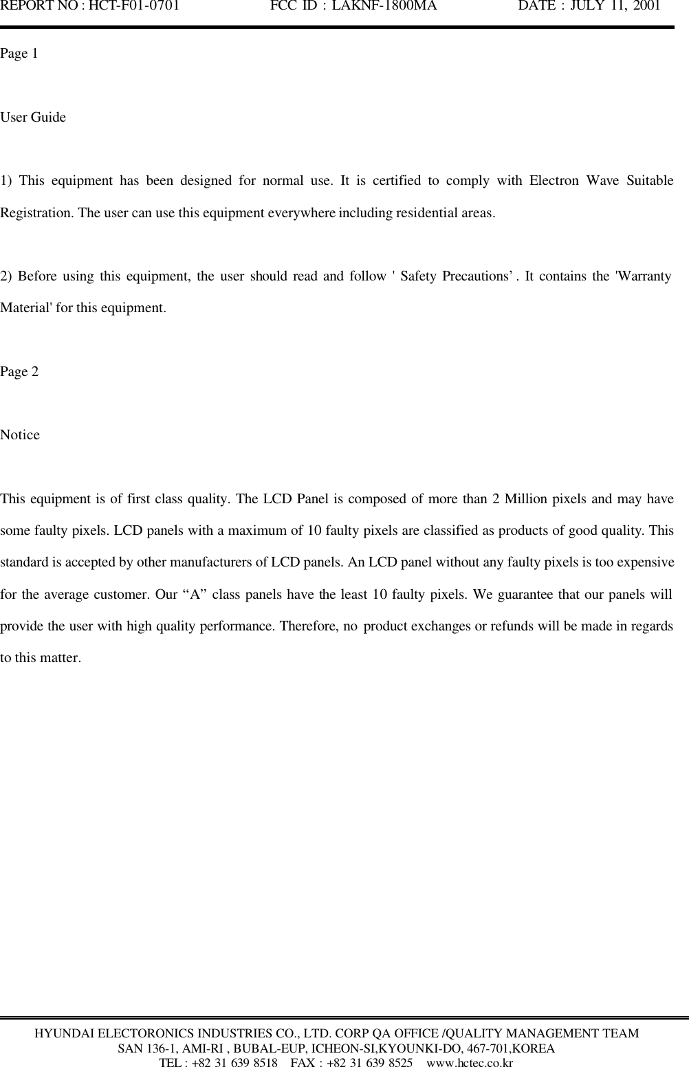 REPORT NO : HCT-F01-0701              FCC ID : LAKNF-1800MA             DATE : JULY 11, 2001  HYUNDAI ELECTORONICS INDUSTRIES CO., LTD. CORP QA OFFICE /QUALITY MANAGEMENT TEAM SAN 136-1, AMI-RI , BUBAL-EUP, ICHEON-SI,KYOUNKI-DO, 467-701,KOREA TEL : +82 31 639 8518   FAX : +82 31 639 8525  www.hctec.co.kr Page 1  User Guide  1) This equipment has been designed for normal use. It is certified to comply with Electron  Wave  Suitable Registration. The user can use this equipment everywhere including residential areas.  2) Before using this equipment, the user should read and follow &apos; Safety Precautions’. It contains the &apos;Warranty Material&apos; for this equipment.    Page 2  Notice  This equipment is of first class quality. The LCD Panel is composed of more than 2 Million pixels and may have some faulty pixels. LCD panels with a maximum of 10 faulty pixels are classified as products of good quality. This standard is accepted by other manufacturers of LCD panels. An LCD panel without any faulty pixels is too expensive for the average customer. Our “A” class panels have the least 10 faulty pixels. We guarantee that our panels will provide the user with high quality performance. Therefore, no product exchanges or refunds will be made in regards to this matter.   