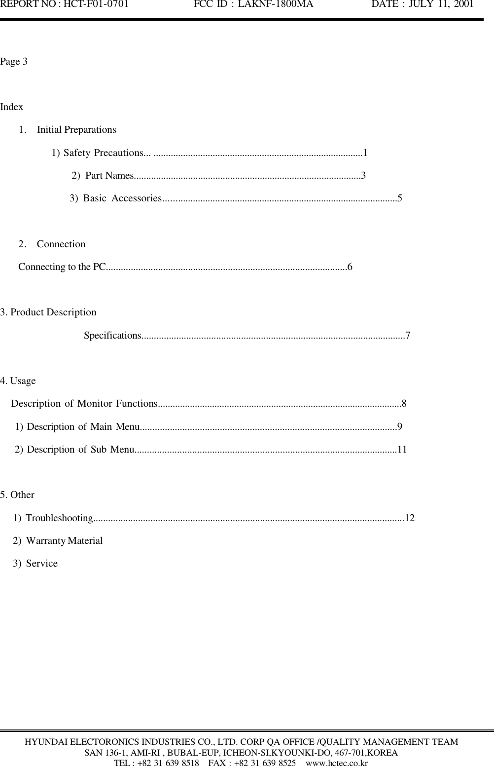 REPORT NO : HCT-F01-0701              FCC ID : LAKNF-1800MA             DATE : JULY 11, 2001  HYUNDAI ELECTORONICS INDUSTRIES CO., LTD. CORP QA OFFICE /QUALITY MANAGEMENT TEAM SAN 136-1, AMI-RI , BUBAL-EUP, ICHEON-SI,KYOUNKI-DO, 467-701,KOREA TEL : +82 31 639 8518   FAX : +82 31 639 8525  www.hctec.co.kr  Page 3  Index 1. Initial Preparations        1) Safety Precautions... .....................................................................................1                2) Part Names............................................................................................3                3) Basic Accessories...............................................................................................5  2. Connection      Connecting to the PC.................................................................................................6  3. Product Description                  Specifications..........................................................................................................7  4. Usage    Description of Monitor Functions...................................................................................................8     1) Description of Main Menu.......................................................................................................9     2) Description of Sub Menu.........................................................................................................11  5. Other    1) Troubleshooting.............................................................................................................................12    2) Warranty Material    3) Service 