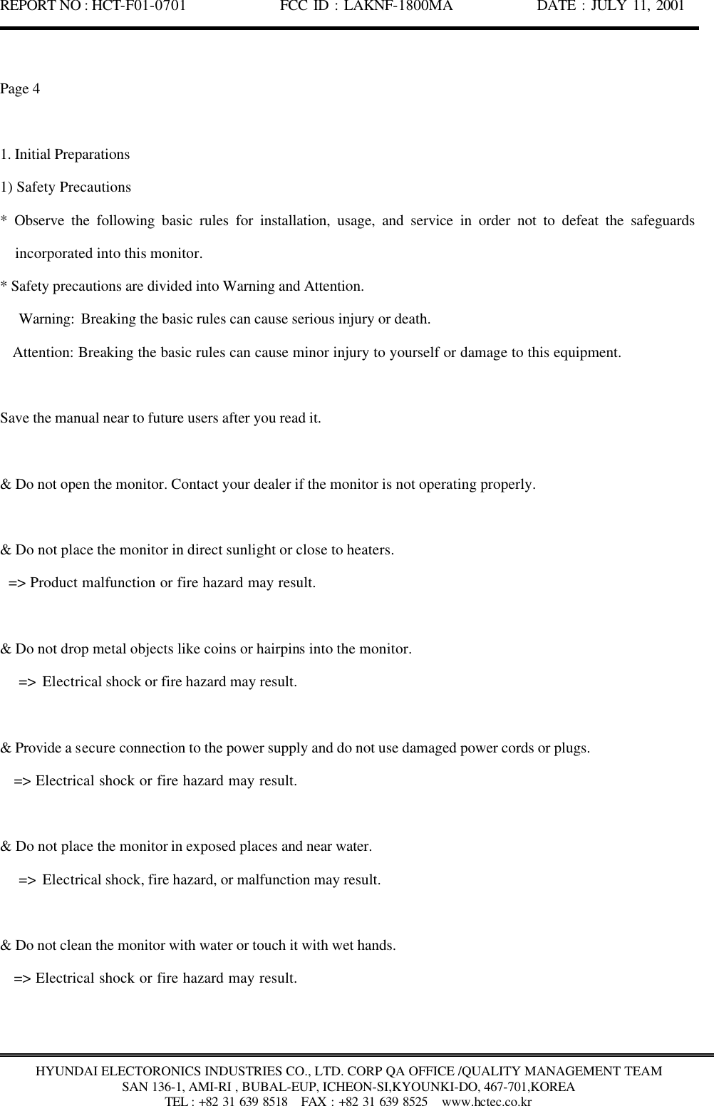 REPORT NO : HCT-F01-0701              FCC ID : LAKNF-1800MA             DATE : JULY 11, 2001  HYUNDAI ELECTORONICS INDUSTRIES CO., LTD. CORP QA OFFICE /QUALITY MANAGEMENT TEAM SAN 136-1, AMI-RI , BUBAL-EUP, ICHEON-SI,KYOUNKI-DO, 467-701,KOREA TEL : +82 31 639 8518   FAX : +82 31 639 8525  www.hctec.co.kr  Page 4  1. Initial Preparations 1) Safety Precautions   * Observe the following basic rules for installation, usage, and service in order not to defeat the safeguards incorporated into this monitor. * Safety precautions are divided into Warning and Attention.    Warning: Breaking the basic rules can cause serious injury or death.    Attention: Breaking the basic rules can cause minor injury to yourself or damage to this equipment.  Save the manual near to future users after you read it.  &amp; Do not open the monitor. Contact your dealer if the monitor is not operating properly.  &amp; Do not place the monitor in direct sunlight or close to heaters.   =&gt; Product malfunction or fire hazard may result.  &amp; Do not drop metal objects like coins or hairpins into the monitor.    =&gt; Electrical shock or fire hazard may result.  &amp; Provide a secure connection to the power supply and do not use damaged power cords or plugs.    =&gt; Electrical shock or fire hazard may result.  &amp; Do not place the monitor in exposed places and near water.    =&gt; Electrical shock, fire hazard, or malfunction may result.  &amp; Do not clean the monitor with water or touch it with wet hands.    =&gt; Electrical shock or fire hazard may result. 