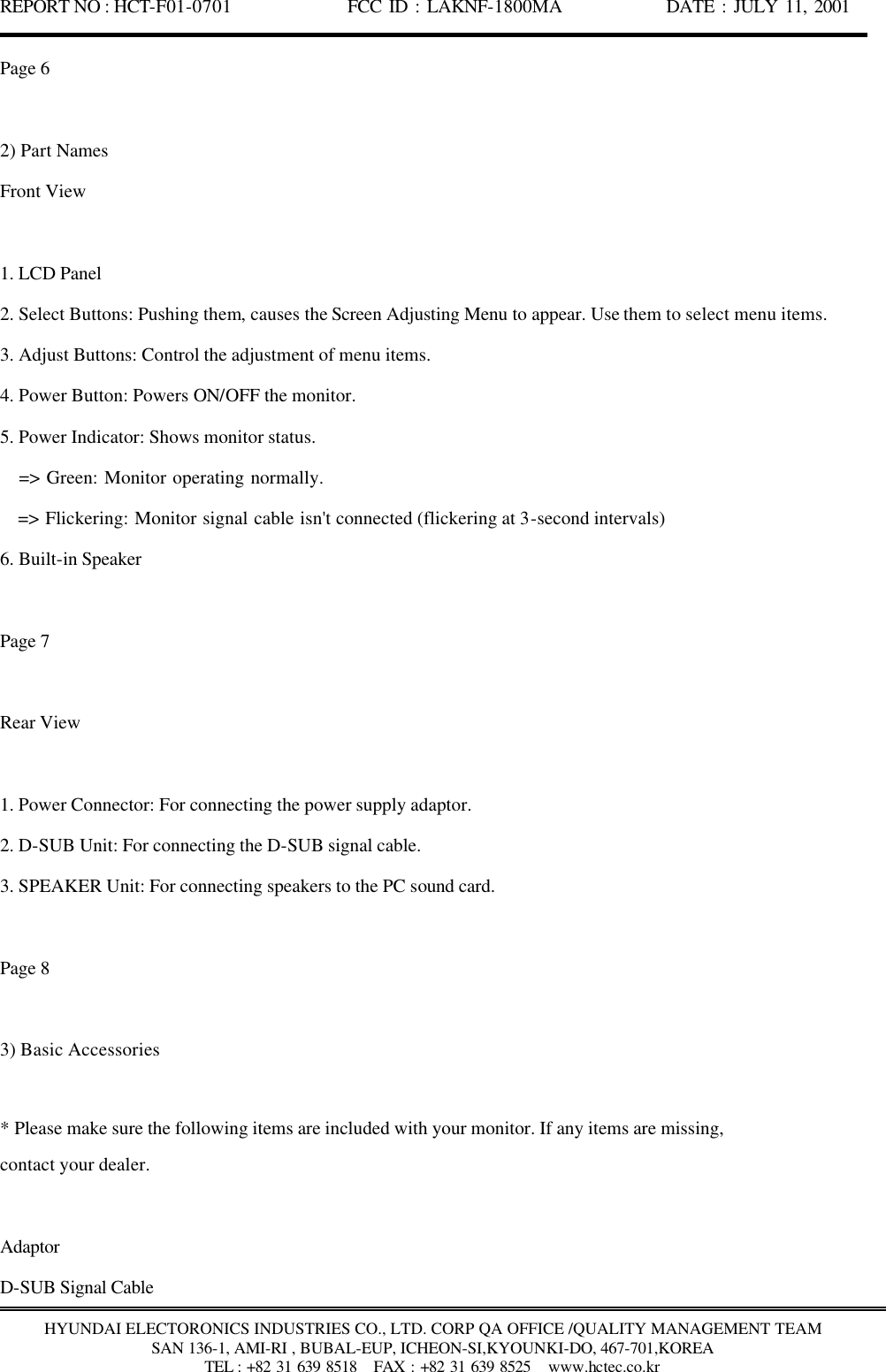 REPORT NO : HCT-F01-0701              FCC ID : LAKNF-1800MA             DATE : JULY 11, 2001  HYUNDAI ELECTORONICS INDUSTRIES CO., LTD. CORP QA OFFICE /QUALITY MANAGEMENT TEAM SAN 136-1, AMI-RI , BUBAL-EUP, ICHEON-SI,KYOUNKI-DO, 467-701,KOREA TEL : +82 31 639 8518   FAX : +82 31 639 8525  www.hctec.co.kr Page 6  2) Part Names Front View  1. LCD Panel 2. Select Buttons: Pushing them, causes the Screen Adjusting Menu to appear. Use them to select menu items. 3. Adjust Buttons: Control the adjustment of menu items. 4. Power Button: Powers ON/OFF the monitor. 5. Power Indicator: Shows monitor status.    =&gt; Green: Monitor operating normally.    =&gt; Flickering: Monitor signal cable isn&apos;t connected (flickering at 3-second intervals) 6. Built-in Speaker  Page 7  Rear View  1. Power Connector: For connecting the power supply adaptor. 2. D-SUB Unit: For connecting the D-SUB signal cable. 3. SPEAKER Unit: For connecting speakers to the PC sound card.  Page 8  3) Basic Accessories  * Please make sure the following items are included with your monitor. If any items are missing, contact your dealer.  Adaptor D-SUB Signal Cable 