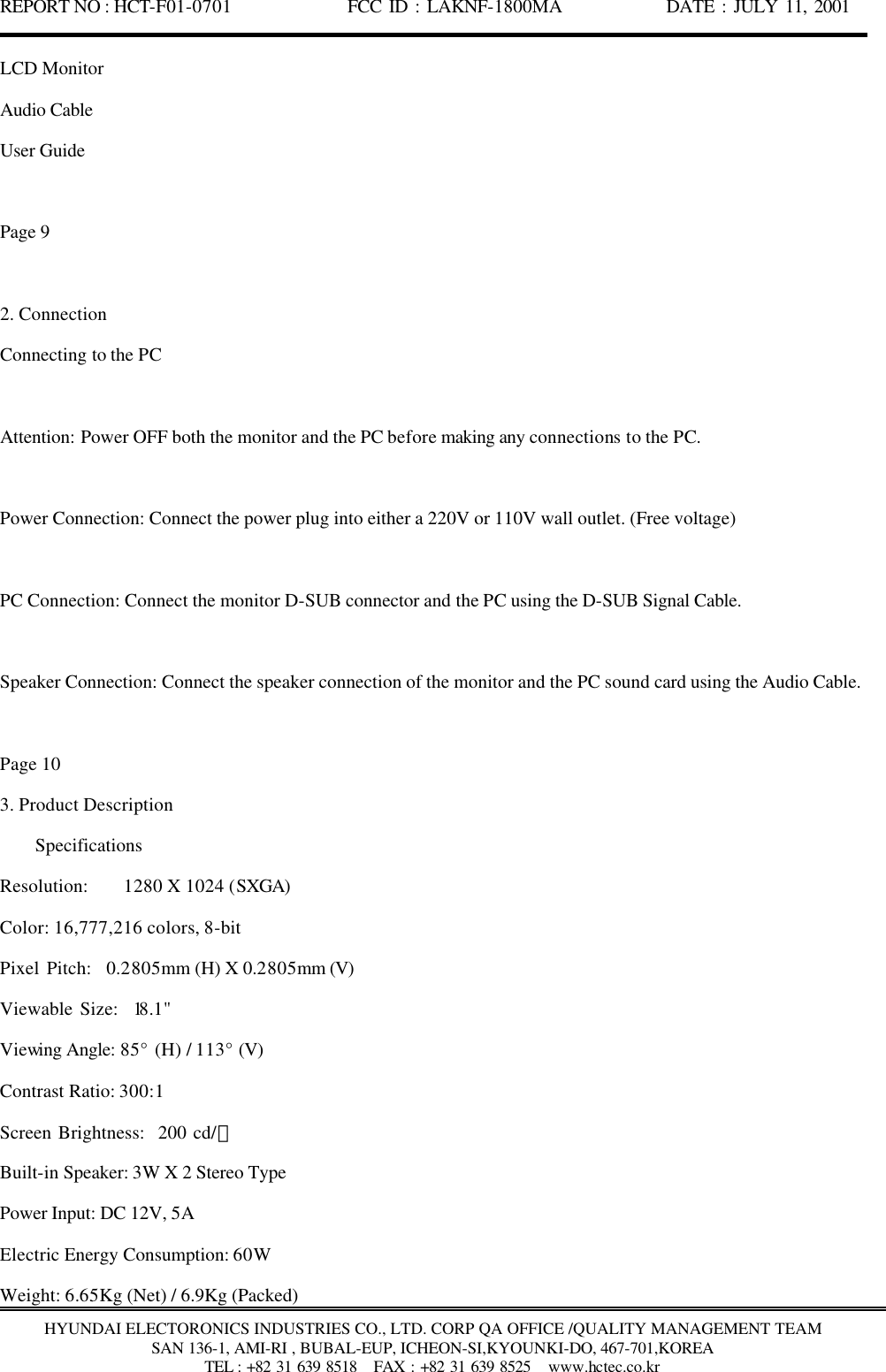 REPORT NO : HCT-F01-0701              FCC ID : LAKNF-1800MA             DATE : JULY 11, 2001  HYUNDAI ELECTORONICS INDUSTRIES CO., LTD. CORP QA OFFICE /QUALITY MANAGEMENT TEAM SAN 136-1, AMI-RI , BUBAL-EUP, ICHEON-SI,KYOUNKI-DO, 467-701,KOREA TEL : +82 31 639 8518   FAX : +82 31 639 8525  www.hctec.co.kr LCD Monitor Audio Cable User Guide  Page 9  2. Connection Connecting to the PC  Attention: Power OFF both the monitor and the PC before making any connections to the PC.  Power Connection: Connect the power plug into either a 220V or 110V wall outlet. (Free voltage)  PC Connection: Connect the monitor D-SUB connector and the PC using the D-SUB Signal Cable.  Speaker Connection: Connect the speaker connection of the monitor and the PC sound card using the Audio Cable.  Page 10 3. Product Description     Specifications Resolution:    1280 X 1024 (SXGA) Color: 16,777,216 colors, 8-bit Pixel Pitch:  0.2805mm (H) X 0.2805mm (V) Viewable Size:  18.1&quot; Viewing Angle: 85° (H) / 113° (V) Contrast Ratio: 300:1 Screen Brightness:  200 cd/㎡ Built-in Speaker: 3W X 2 Stereo Type Power Input: DC 12V, 5A Electric Energy Consumption: 60W Weight: 6.65Kg (Net) / 6.9Kg (Packed) 