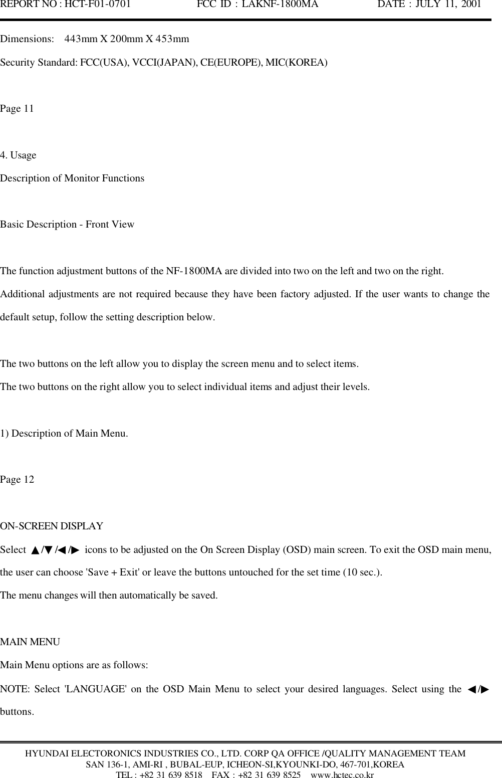 REPORT NO : HCT-F01-0701              FCC ID : LAKNF-1800MA             DATE : JULY 11, 2001  HYUNDAI ELECTORONICS INDUSTRIES CO., LTD. CORP QA OFFICE /QUALITY MANAGEMENT TEAM SAN 136-1, AMI-RI , BUBAL-EUP, ICHEON-SI,KYOUNKI-DO, 467-701,KOREA TEL : +82 31 639 8518   FAX : +82 31 639 8525  www.hctec.co.kr Dimensions:  443mm X 200mm X 453mm Security Standard: FCC(USA), VCCI(JAPAN), CE(EUROPE), MIC(KOREA)  Page 11  4. Usage Description of Monitor Functions  Basic Description - Front View  The function adjustment buttons of the NF-1800MA are divided into two on the left and two on the right.   Additional adjustments are not required because they have been factory adjusted. If the user wants to change the default setup, follow the setting description below.  The two buttons on the left allow you to display the screen menu and to select items. The two buttons on the right allow you to select individual items and adjust their levels.  1) Description of Main Menu.  Page 12  ON-SCREEN DISPLAY Select  ▲/▼/◀/▶ icons to be adjusted on the On Screen Display (OSD) main screen. To exit the OSD main menu, the user can choose &apos;Save + Exit&apos; or leave the buttons untouched for the set time (10 sec.). The menu changes will then automatically be saved.  MAIN MENU Main Menu options are as follows: NOTE: Select &apos;LANGUAGE&apos; on the OSD Main Menu to select your desired languages. Select using the  ◀/▶ buttons.  