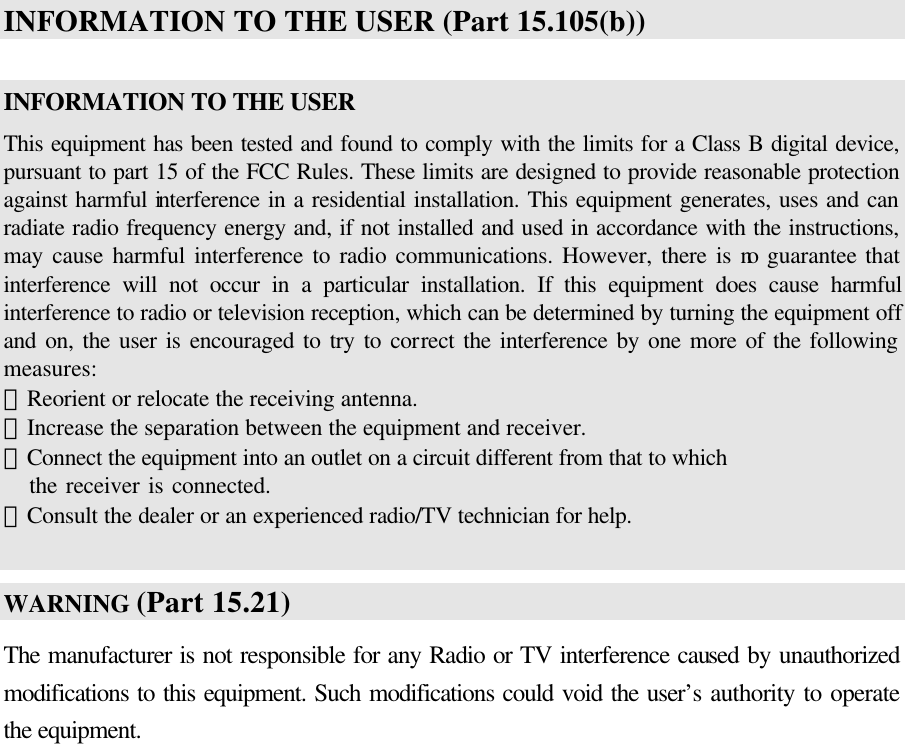  INFORMATION TO THE USER (Part 15.105(b))  INFORMATION TO THE USER This equipment has been tested and found to comply with the limits for a Class B digital device, pursuant to part 15 of the FCC Rules. These limits are designed to provide reasonable protection against harmful interference in a residential installation. This equipment generates, uses and can radiate radio frequency energy and, if not installed and used in accordance with the instructions, may cause harmful interference to radio communications. However, there is no guarantee that interference will not occur in a particular installation. If this equipment does cause harmful interference to radio or television reception, which can be determined by turning the equipment off and on, the user is encouraged to try to correct the interference by one more of the following measures: －Reorient or relocate the receiving antenna. －Increase the separation between the equipment and receiver. －Connect the equipment into an outlet on a circuit different from that to which      the receiver is connected. －Consult the dealer or an experienced radio/TV technician for help.  WARNING (Part 15.21) The manufacturer is not responsible for any Radio or TV interference caused by unauthorized modifications to this equipment. Such modifications could void the user’s authority to operate the equipment.   