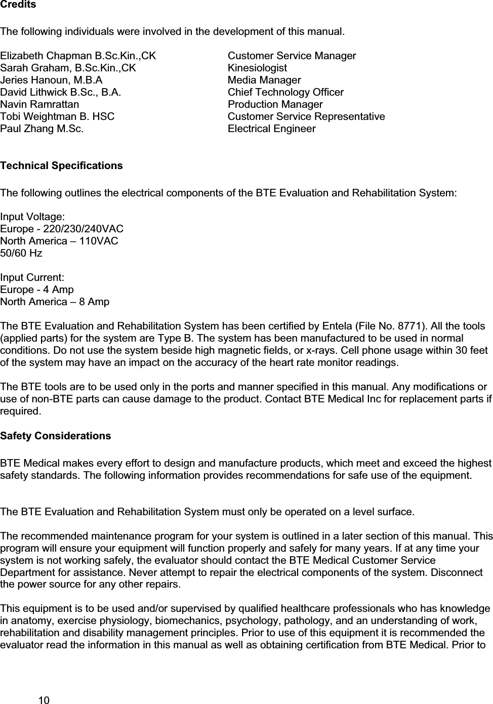 10     CreditsThe following individuals were involved in the development of this manual.  Elizabeth Chapman B.Sc.Kin.,CK     Customer Service Manager Sarah Graham, B.Sc.Kin.,CK       Kinesiologist Jeries Hanoun, M.B.A    Media Manager David Lithwick B.Sc., B.A.      Chief Technology Officer Navin Ramrattan    Production Manager Tobi Weightman B. HSC      Customer Service Representative Paul Zhang M.Sc.    Electrical Engineer Technical Specifications The following outlines the electrical components of the BTE Evaluation and Rehabilitation System: Input Voltage: Europe - 220/230/240VAC  North America – 110VAC 50/60 Hz Input Current: Europe - 4 Amp North America – 8 Amp The BTE Evaluation and Rehabilitation System has been certified by Entela (File No. 8771). All the tools (applied parts) for the system are Type B. The system has been manufactured to be used in normal conditions. Do not use the system beside high magnetic fields, or x-rays. Cell phone usage within 30 feet of the system may have an impact on the accuracy of the heart rate monitor readings.  The BTE tools are to be used only in the ports and manner specified in this manual. Any modifications or use of non-BTE parts can cause damage to the product. Contact BTE Medical Inc for replacement parts if required.  Safety Considerations BTE Medical makes every effort to design and manufacture products, which meet and exceed the highest safety standards. The following information provides recommendations for safe use of the equipment. The BTE Evaluation and Rehabilitation System must only be operated on a level surface.  The recommended maintenance program for your system is outlined in a later section of this manual. This program will ensure your equipment will function properly and safely for many years. If at any time your system is not working safely, the evaluator should contact the BTE Medical Customer Service Department for assistance. Never attempt to repair the electrical components of the system. Disconnect the power source for any other repairs. This equipment is to be used and/or supervised by qualified healthcare professionals who has knowledge in anatomy, exercise physiology, biomechanics, psychology, pathology, and an understanding of work, rehabilitation and disability management principles. Prior to use of this equipment it is recommended the evaluator read the information in this manual as well as obtaining certification from BTE Medical. Prior to 