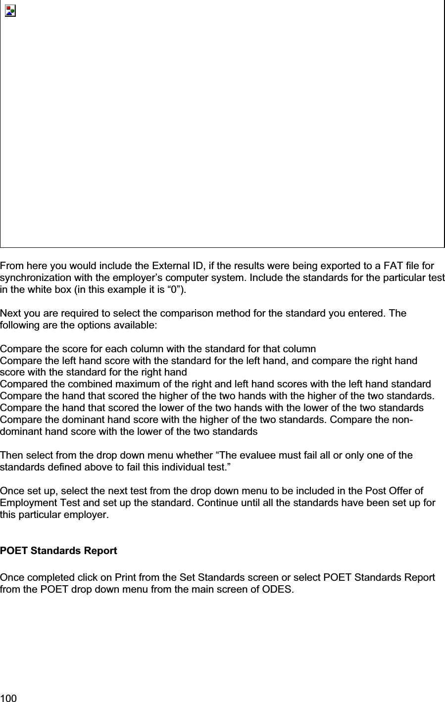 100     From here you would include the External ID, if the results were being exported to a FAT file for synchronization with the employer’s computer system. Include the standards for the particular test in the white box (in this example it is “0”).Next you are required to select the comparison method for the standard you entered. The following are the options available: Compare the score for each column with the standard for that column Compare the left hand score with the standard for the left hand, and compare the right hand score with the standard for the right hand Compared the combined maximum of the right and left hand scores with the left hand standard Compare the hand that scored the higher of the two hands with the higher of the two standards. Compare the hand that scored the lower of the two hands with the lower of the two standards Compare the dominant hand score with the higher of the two standards. Compare the non-dominant hand score with the lower of the two standards Then select from the drop down menu whether “The evaluee must fail all or only one of the standards defined above to fail this individual test.” Once set up, select the next test from the drop down menu to be included in the Post Offer of Employment Test and set up the standard. Continue until all the standards have been set up for this particular employer.  POET Standards Report Once completed click on Print from the Set Standards screen or select POET Standards Report from the POET drop down menu from the main screen of ODES.