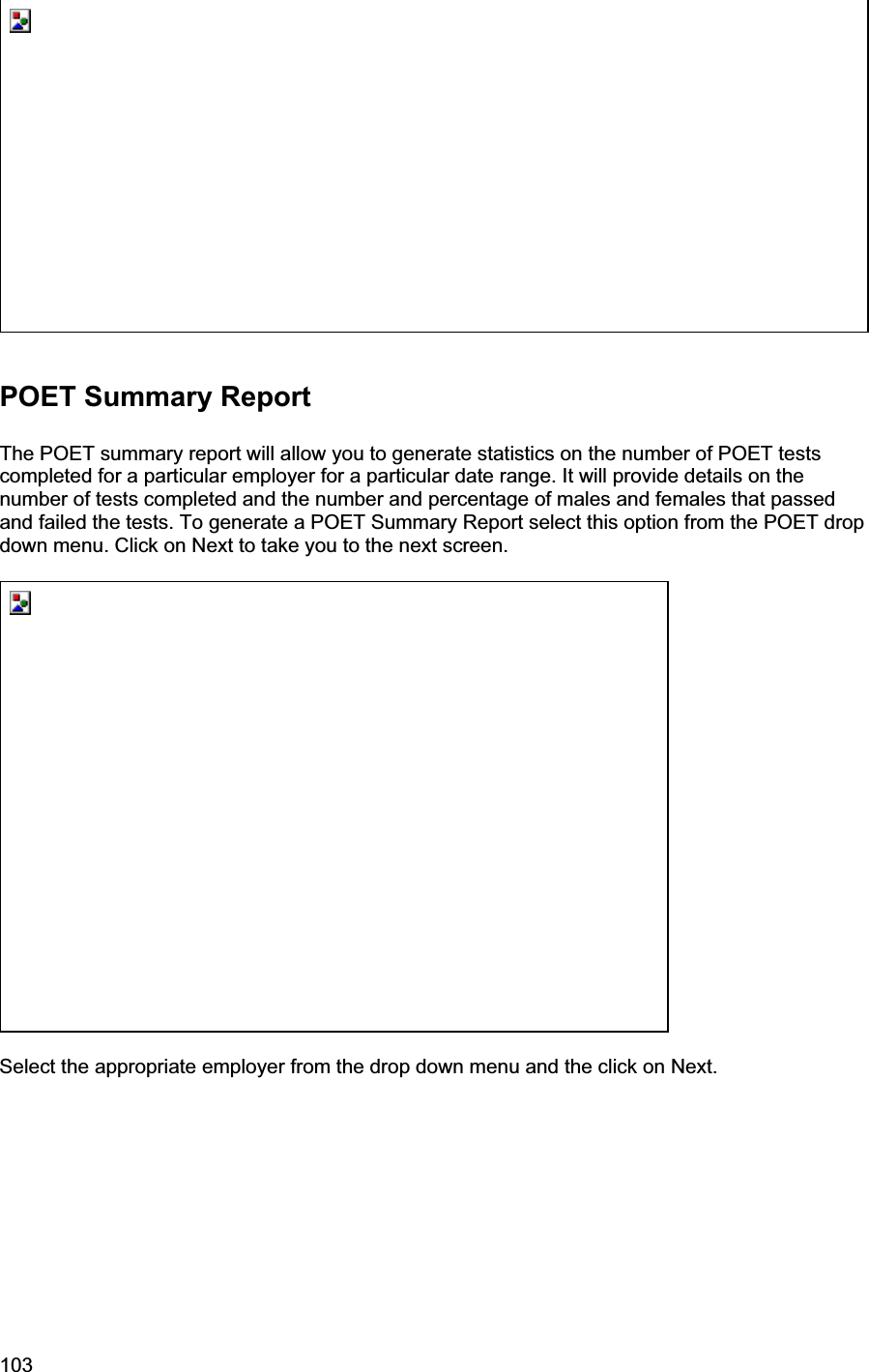 103     POET Summary Report The POET summary report will allow you to generate statistics on the number of POET tests completed for a particular employer for a particular date range. It will provide details on the number of tests completed and the number and percentage of males and females that passed and failed the tests. To generate a POET Summary Report select this option from the POET drop down menu. Click on Next to take you to the next screen. Select the appropriate employer from the drop down menu and the click on Next. 