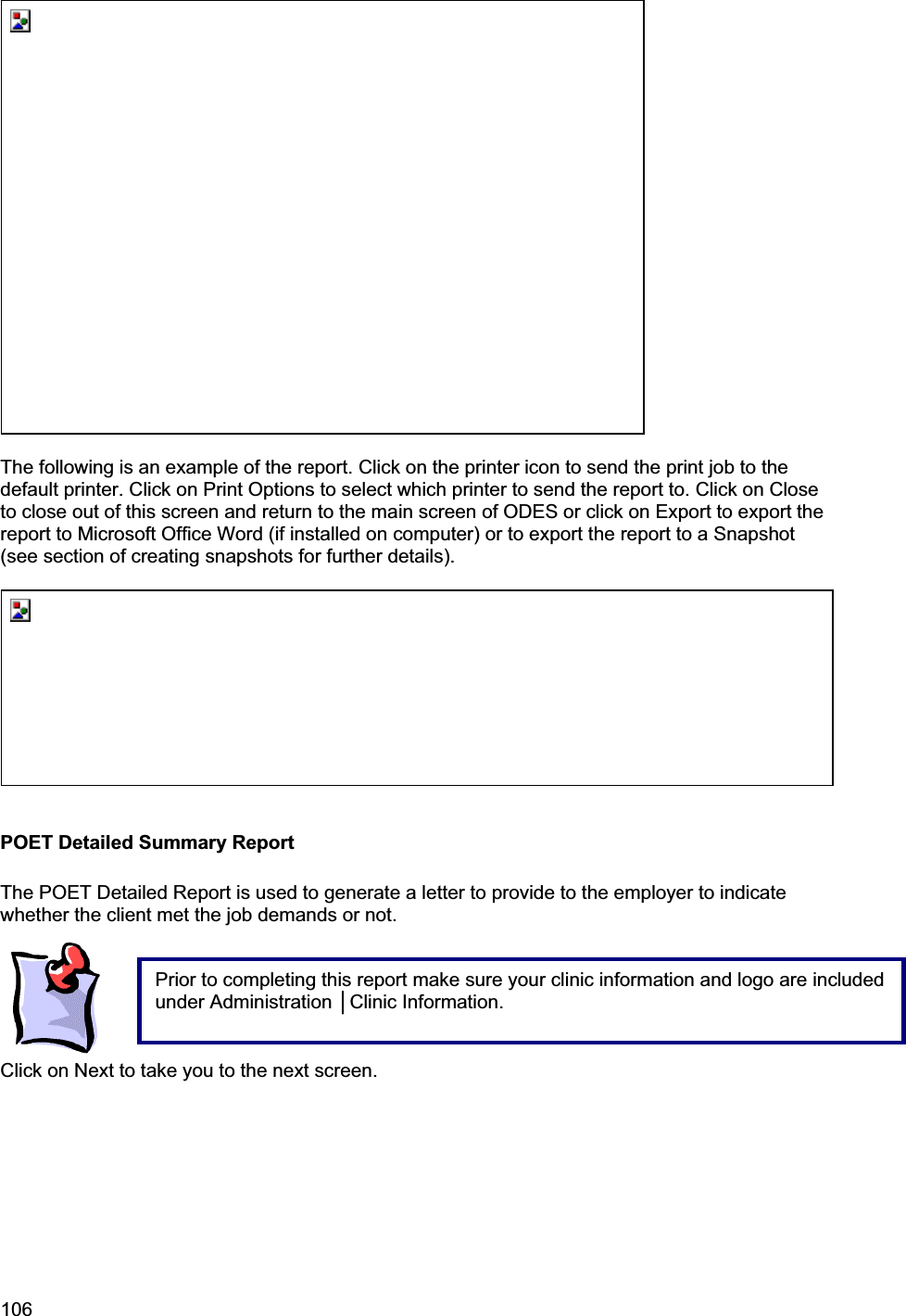 106     The following is an example of the report. Click on the printer icon to send the print job to the default printer. Click on Print Options to select which printer to send the report to. Click on Close to close out of this screen and return to the main screen of ODES or click on Export to export the report to Microsoft Office Word (if installed on computer) or to export the report to a Snapshot (see section of creating snapshots for further details). POET Detailed Summary Report The POET Detailed Report is used to generate a letter to provide to the employer to indicate whether the client met the job demands or not.  Click on Next to take you to the next screen. Prior to completing this report make sure your clinic information and logo are included under Administration ŇClinic Information. 