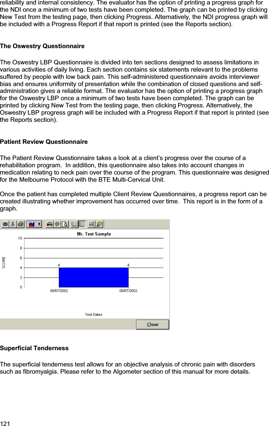 121     reliability and internal consistency. The evaluator has the option of printing a progress graph for the NDI once a minimum of two tests have been completed. The graph can be printed by clicking New Test from the testing page, then clicking Progress. Alternatively, the NDI progress graph will be included with a Progress Report if that report is printed (see the Reports section). The Oswestry Questionnaire The Oswestry LBP Questionnaire is divided into ten sections designed to assess limitations in various activities of daily living. Each section contains six statements relevant to the problems suffered by people with low back pain. This self-administered questionnaire avoids interviewer bias and ensures uniformity of presentation while the combination of closed questions and self-administration gives a reliable format. The evaluator has the option of printing a progress graph for the Oswestry LBP once a minimum of two tests have been completed. The graph can be printed by clicking New Test from the testing page, then clicking Progress. Alternatively, the Oswestry LBP progress graph will be included with a Progress Report if that report is printed (see the Reports section). Patient Review Questionnaire The Patient Review Questionnaire takes a look at a client’s progress over the course of a rehabilitation program.  In addition, this questionnaire also takes into account changes in medication relating to neck pain over the course of the program. This questionnaire was designed for the Melbourne Protocol with the BTE Multi-Cervical Unit. Once the patient has completed multiple Client Review Questionnaires, a progress report can be created illustrating whether improvement has occurred over time.  This report is in the form of a graph. Superficial Tenderness The superficial tenderness test allows for an objective analysis of chronic pain with disorders such as fibromyalgia. Please refer to the Algometer section of this manual for more details. 