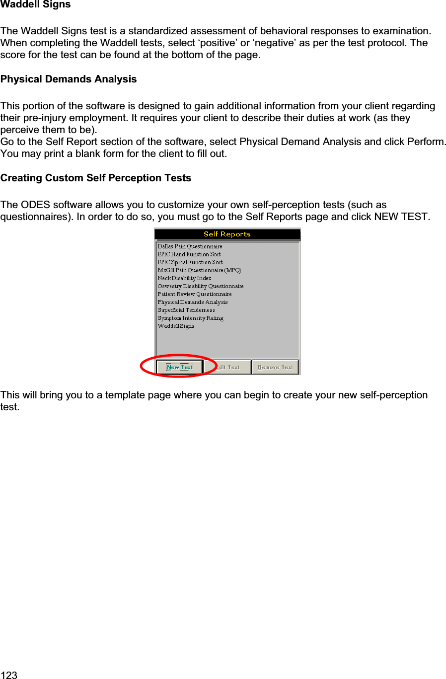 123     Waddell Signs The Waddell Signs test is a standardized assessment of behavioral responses to examination. When completing the Waddell tests, select ‘positive’ or ‘negative’ as per the test protocol. The score for the test can be found at the bottom of the page. Physical Demands Analysis This portion of the software is designed to gain additional information from your client regarding their pre-injury employment. It requires your client to describe their duties at work (as they perceive them to be).Go to the Self Report section of the software, select Physical Demand Analysis and click Perform.  You may print a blank form for the client to fill out. Creating Custom Self Perception Tests The ODES software allows you to customize your own self-perception tests (such as questionnaires). In order to do so, you must go to the Self Reports page and click NEW TEST. This will bring you to a template page where you can begin to create your new self-perception test.