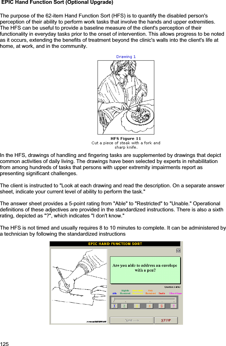 125      EPIC Hand Function Sort (Optional Upgrade) The purpose of the 62-item Hand Function Sort (HFS) is to quantify the disabled person&apos;s perception of their ability to perform work tasks that involve the hands and upper extremities.  The HFS can be useful to provide a baseline measure of the client&apos;s perception of their functionality in everyday tasks prior to the onset of intervention. This allows progress to be noted as it occurs, extending the benefits of treatment beyond the clinic&apos;s walls into the client&apos;s life at home, at work, and in the community.  In the HFS, drawings of handling and fingering tasks are supplemented by drawings that depict common activities of daily living. The drawings have been selected by experts in rehabilitation from among hundreds of tasks that persons with upper extremity impairments report as presenting significant challenges.  The client is instructed to &quot;Look at each drawing and read the description. On a separate answer sheet, indicate your current level of ability to perform the task.&quot;The answer sheet provides a 5-point rating from &quot;Able&quot; to &quot;Restricted&quot; to &quot;Unable.&quot; Operational definitions of these adjectives are provided in the standardized instructions. There is also a sixth rating, depicted as &quot;?&quot;, which indicates &quot;I don&apos;t know.&quot;  The HFS is not timed and usually requires 8 to 10 minutes to complete. It can be administered by a technician by following the standardized instructions 