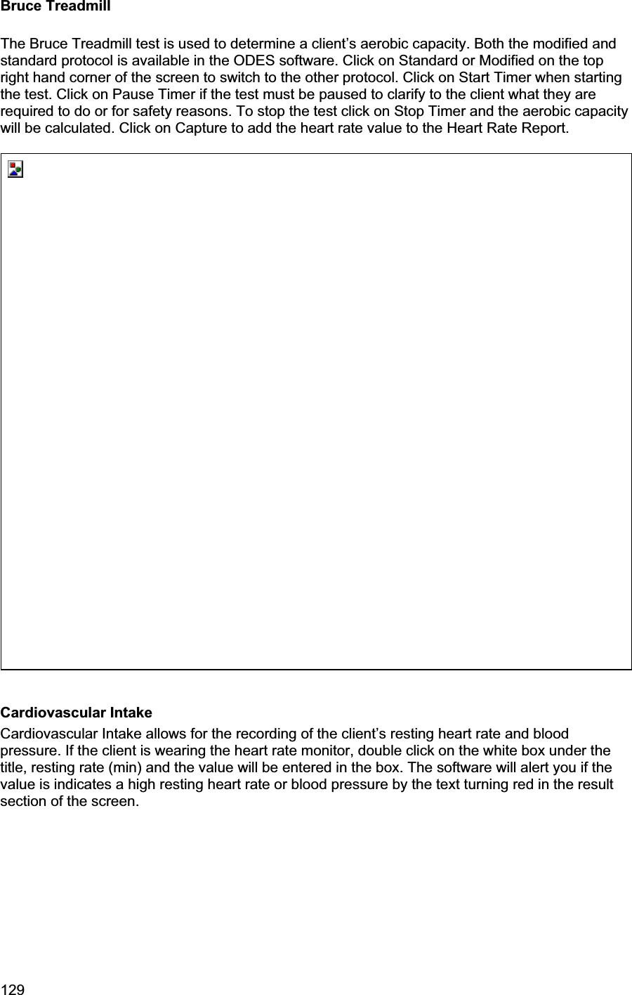 129     Bruce Treadmill The Bruce Treadmill test is used to determine a client’s aerobic capacity. Both the modified and standard protocol is available in the ODES software. Click on Standard or Modified on the top right hand corner of the screen to switch to the other protocol. Click on Start Timer when starting the test. Click on Pause Timer if the test must be paused to clarify to the client what they are required to do or for safety reasons. To stop the test click on Stop Timer and the aerobic capacity will be calculated. Click on Capture to add the heart rate value to the Heart Rate Report. Cardiovascular Intake Cardiovascular Intake allows for the recording of the client’s resting heart rate and blood pressure. If the client is wearing the heart rate monitor, double click on the white box under the title, resting rate (min) and the value will be entered in the box. The software will alert you if the value is indicates a high resting heart rate or blood pressure by the text turning red in the result section of the screen. 