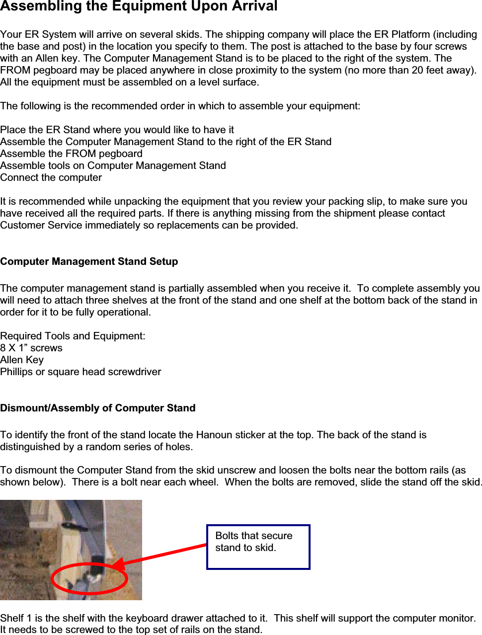 Assembling the Equipment Upon Arrival Your ER System will arrive on several skids. The shipping company will place the ER Platform (including the base and post) in the location you specify to them. The post is attached to the base by four screws with an Allen key. The Computer Management Stand is to be placed to the right of the system. The FROM pegboard may be placed anywhere in close proximity to the system (no more than 20 feet away). All the equipment must be assembled on a level surface. The following is the recommended order in which to assemble your equipment: Place the ER Stand where you would like to have it  Assemble the Computer Management Stand to the right of the ER Stand Assemble the FROM pegboard Assemble tools on Computer Management Stand  Connect the computer It is recommended while unpacking the equipment that you review your packing slip, to make sure you have received all the required parts. If there is anything missing from the shipment please contact Customer Service immediately so replacements can be provided.  Computer Management Stand Setup   The computer management stand is partially assembled when you receive it.  To complete assembly you will need to attach three shelves at the front of the stand and one shelf at the bottom back of the stand in order for it to be fully operational. Required Tools and Equipment: 8 X 1” screws Allen Key Phillips or square head screwdriver Dismount/Assembly of Computer Stand To identify the front of the stand locate the Hanoun sticker at the top. The back of the stand is distinguished by a random series of holes. To dismount the Computer Stand from the skid unscrew and loosen the bolts near the bottom rails (as shown below).  There is a bolt near each wheel.  When the bolts are removed, slide the stand off the skid. Shelf 1 is the shelf with the keyboard drawer attached to it.  This shelf will support the computer monitor.It needs to be screwed to the top set of rails on the stand. Bolts that secure stand to skid. 