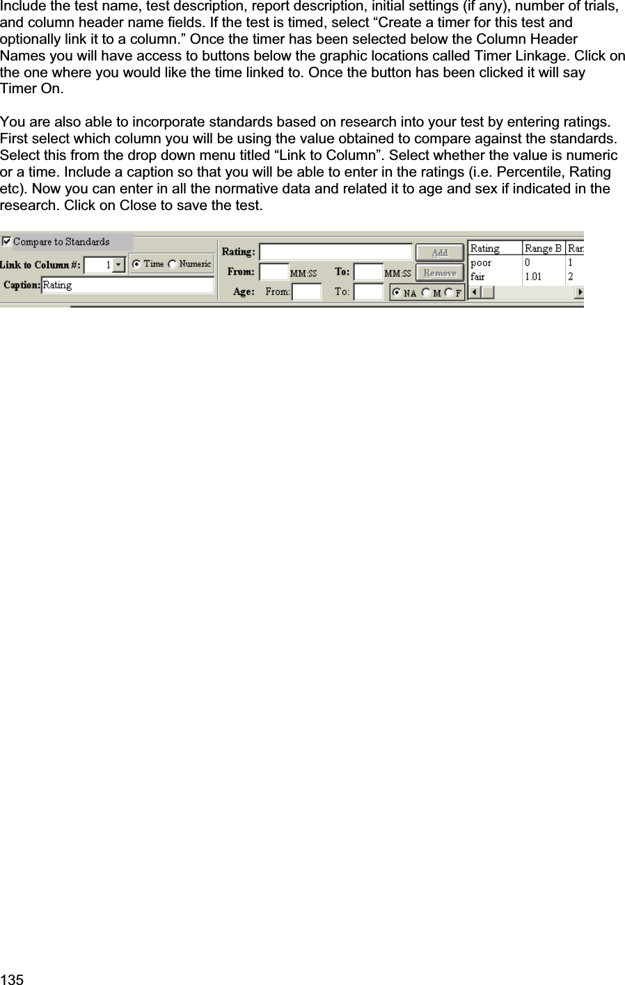 135     Include the test name, test description, report description, initial settings (if any), number of trials, and column header name fields. If the test is timed, select “Create a timer for this test and optionally link it to a column.” Once the timer has been selected below the Column Header Names you will have access to buttons below the graphic locations called Timer Linkage. Click on the one where you would like the time linked to. Once the button has been clicked it will say Timer On.  You are also able to incorporate standards based on research into your test by entering ratings. First select which column you will be using the value obtained to compare against the standards. Select this from the drop down menu titled “Link to Column”. Select whether the value is numeric or a time. Include a caption so that you will be able to enter in the ratings (i.e. Percentile, Rating etc). Now you can enter in all the normative data and related it to age and sex if indicated in the research. Click on Close to save the test.  