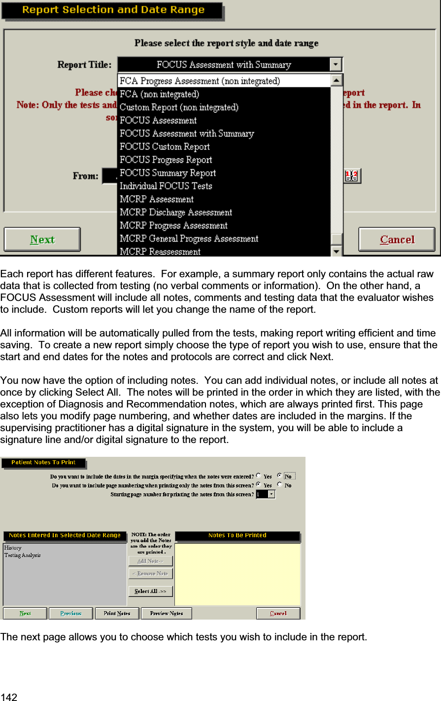 142     Each report has different features.  For example, a summary report only contains the actual raw data that is collected from testing (no verbal comments or information).  On the other hand, a FOCUS Assessment will include all notes, comments and testing data that the evaluator wishes to include.  Custom reports will let you change the name of the report.All information will be automatically pulled from the tests, making report writing efficient and time saving.  To create a new report simply choose the type of report you wish to use, ensure that the start and end dates for the notes and protocols are correct and click Next. You now have the option of including notes.  You can add individual notes, or include all notes at once by clicking Select All.  The notes will be printed in the order in which they are listed, with the exception of Diagnosis and Recommendation notes, which are always printed first. This page also lets you modify page numbering, and whether dates are included in the margins. If the supervising practitioner has a digital signature in the system, you will be able to include a signature line and/or digital signature to the report. The next page allows you to choose which tests you wish to include in the report. 