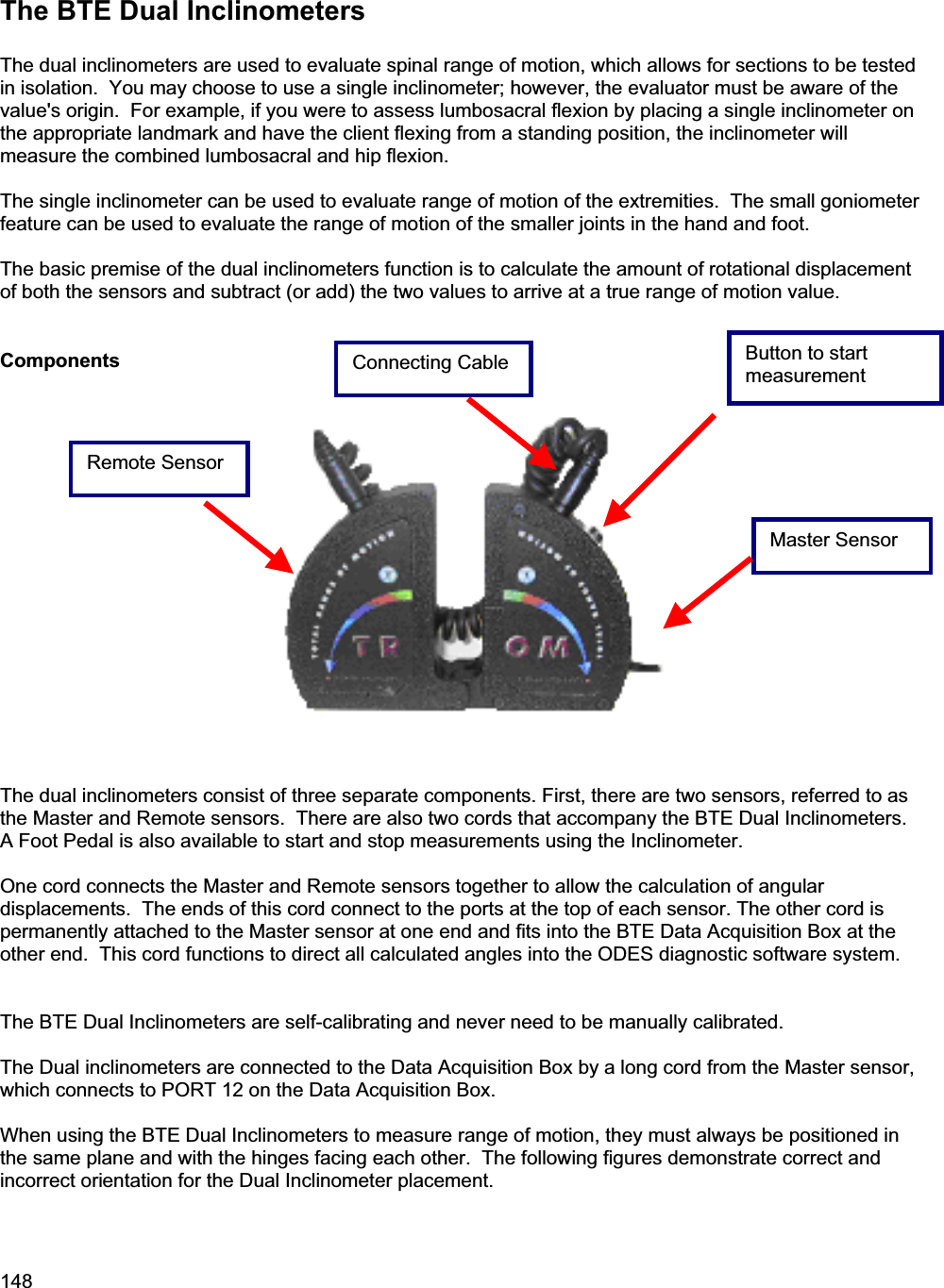 148The BTE Dual Inclinometers The dual inclinometers are used to evaluate spinal range of motion, which allows for sections to be tested in isolation.  You may choose to use a single inclinometer; however, the evaluator must be aware of the value&apos;s origin.  For example, if you were to assess lumbosacral flexion by placing a single inclinometer on the appropriate landmark and have the client flexing from a standing position, the inclinometer will measure the combined lumbosacral and hip flexion. The single inclinometer can be used to evaluate range of motion of the extremities.  The small goniometer feature can be used to evaluate the range of motion of the smaller joints in the hand and foot. The basic premise of the dual inclinometers function is to calculate the amount of rotational displacement of both the sensors and subtract (or add) the two values to arrive at a true range of motion value. ComponentsThe dual inclinometers consist of three separate components. First, there are two sensors, referred to as the Master and Remote sensors.  There are also two cords that accompany the BTE Dual Inclinometers.  A Foot Pedal is also available to start and stop measurements using the Inclinometer. One cord connects the Master and Remote sensors together to allow the calculation of angular displacements.  The ends of this cord connect to the ports at the top of each sensor. The other cord is permanently attached to the Master sensor at one end and fits into the BTE Data Acquisition Box at the other end.  This cord functions to direct all calculated angles into the ODES diagnostic software system.  The BTE Dual Inclinometers are self-calibrating and never need to be manually calibrated.  The Dual inclinometers are connected to the Data Acquisition Box by a long cord from the Master sensor, which connects to PORT 12 on the Data Acquisition Box.  When using the BTE Dual Inclinometers to measure range of motion, they must always be positioned in the same plane and with the hinges facing each other.  The following figures demonstrate correct and incorrect orientation for the Dual Inclinometer placement. Master Sensor Remote Sensor Connecting Cable Button to start measurement 