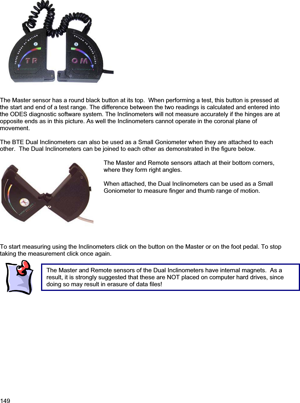 149The Master sensor has a round black button at its top.  When performing a test, this button is pressed at the start and end of a test range. The difference between the two readings is calculated and entered into the ODES diagnostic software system. The Inclinometers will not measure accurately if the hinges are at opposite ends as in this picture. As well the Inclinometers cannot operate in the coronal plane of movement.The BTE Dual Inclinometers can also be used as a Small Goniometer when they are attached to each other.  The Dual Inclinometers can be joined to each other as demonstrated in the figure below. The Master and Remote sensors attach at their bottom corners, where they form right angles. When attached, the Dual Inclinometers can be used as a Small Goniometer to measure finger and thumb range of motion. To start measuring using the Inclinometers click on the button on the Master or on the foot pedal. To stop taking the measurement click once again.  The Master and Remote sensors of the Dual Inclinometers have internal magnets.  As a result, it is strongly suggested that these are NOT placed on computer hard drives, since doing so may result in erasure of data files!