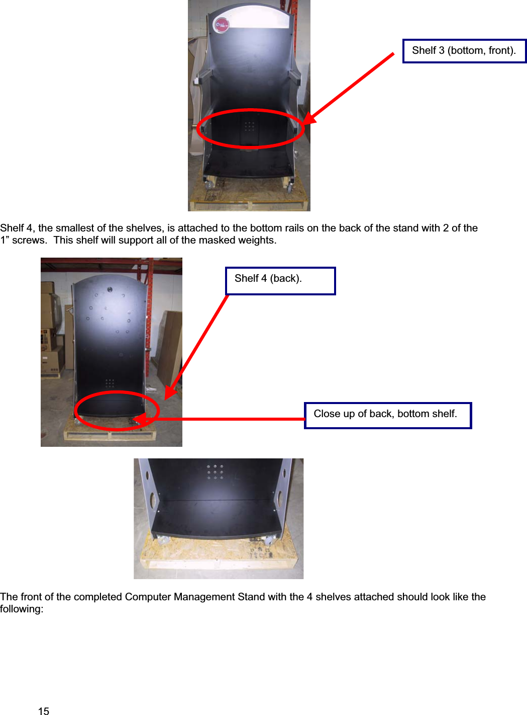15     Shelf 4, the smallest of the shelves, is attached to the bottom rails on the back of the stand with 2 of the 1” screws.  This shelf will support all of the masked weights.                                                                                                 The front of the completed Computer Management Stand with the 4 shelves attached should look like the following:Shelf 3 (bottom, front).Shelf 4 (back). Close up of back, bottom shelf.