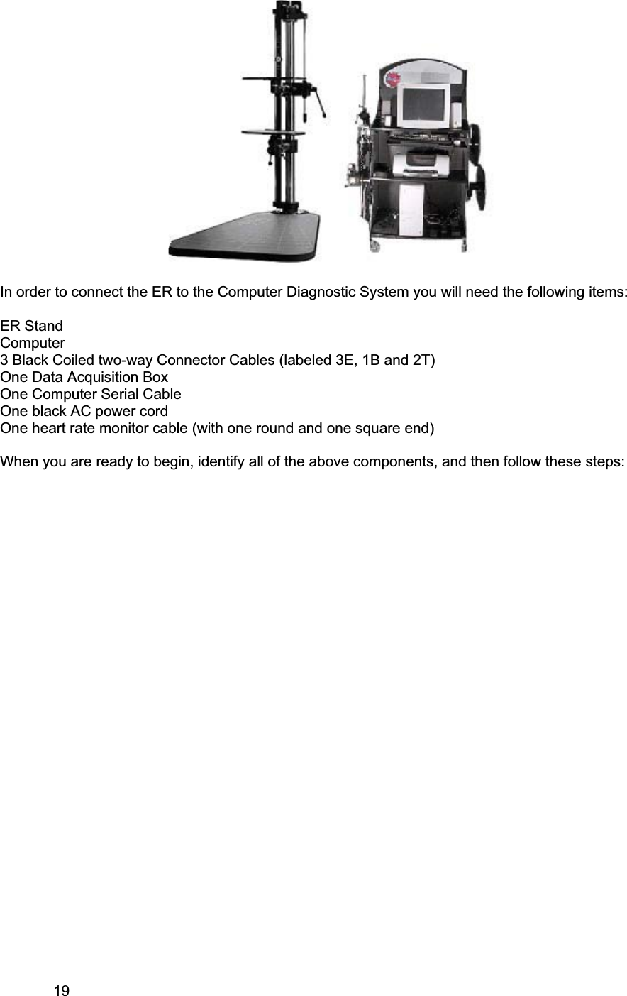 19     In order to connect the ER to the Computer Diagnostic System you will need the following items: ER Stand Computer 3 Black Coiled two-way Connector Cables (labeled 3E, 1B and 2T) One Data Acquisition BoxOne Computer Serial Cable One black AC power cord One heart rate monitor cable (with one round and one square end) When you are ready to begin, identify all of the above components, and then follow these steps: 