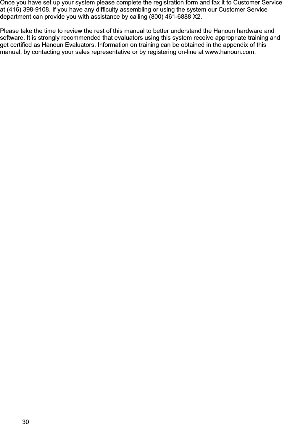 30     Once you have set up your system please complete the registration form and fax it to Customer Service at (416) 398-9108. If you have any difficulty assembling or using the system our Customer Service department can provide you with assistance by calling (800) 461-6888 X2.  Please take the time to review the rest of this manual to better understand the Hanoun hardware and software. It is strongly recommended that evaluators using this system receive appropriate training and get certified as Hanoun Evaluators. Information on training can be obtained in the appendix of this manual, by contacting your sales representative or by registering on-line at www.hanoun.com.  
