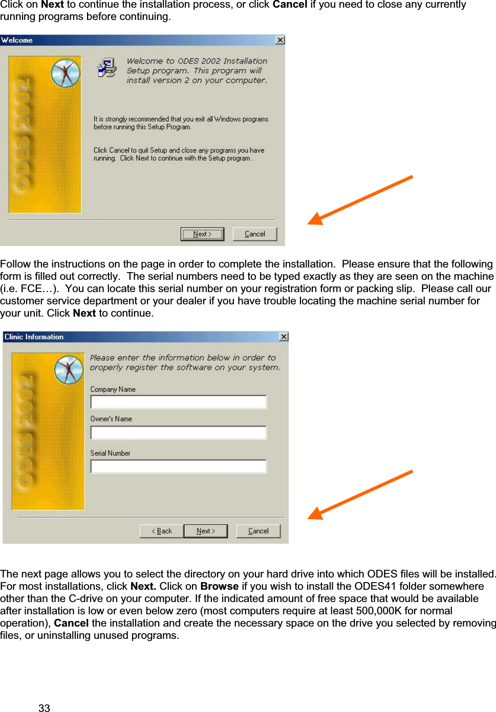 33     Click on Next to continue the installation process, or click Cancel if you need to close any currently running programs before continuing. Follow the instructions on the page in order to complete the installation.  Please ensure that the following form is filled out correctly.  The serial numbers need to be typed exactly as they are seen on the machine (i.e. FCE…).  You can locate this serial number on your registration form or packing slip.  Please call our customer service department or your dealer if you have trouble locating the machine serial number for your unit. Click Next to continue. The next page allows you to select the directory on your hard drive into which ODES files will be installed.  For most installations, click Next. Click on Browse if you wish to install the ODES41 folder somewhere other than the C-drive on your computer. If the indicated amount of free space that would be available after installation is low or even below zero (most computers require at least 500,000K for normal operation), Cancel the installation and create the necessary space on the drive you selected by removing files, or uninstalling unused programs.  