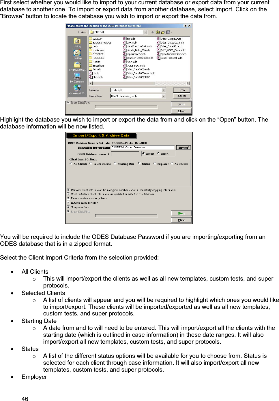 46     First select whether you would like to import to your current database or export data from your current database to another one. To import or export data from another database, select import. Click on the “Browse” button to locate the database you wish to import or export the data from.  Highlight the database you wish to import or export the data from and click on the “Open” button. The database information will be now listed. You will be required to include the ODES Database Password if you are importing/exporting from an ODES database that is in a zipped format.  Select the Client Import Criteria from the selection provided: x All ClientsoThis will import/export the clients as well as all new templates, custom tests, and super protocols.  x Selected Clients  oA list of clients will appear and you will be required to highlight which ones you would like to import/export. These clients will be imported/exported as well as all new templates, custom tests, and super protocols.  x Starting Date oA date from and to will need to be entered. This will import/export all the clients with the starting date (which is outlined in case information) in these date ranges. It will also import/export all new templates, custom tests, and super protocols.  x StatusoA list of the different status options will be available for you to choose from. Status is selected for each client through case information. It will also import/export all new templates, custom tests, and super protocols.  x Employer