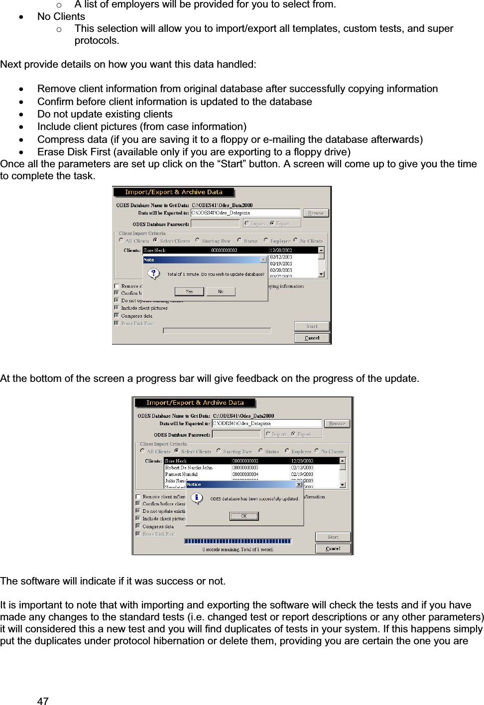 47     oA list of employers will be provided for you to select from. x No Clients oThis selection will allow you to import/export all templates, custom tests, and super protocols.  Next provide details on how you want this data handled: x Remove client information from original database after successfully copying information x Confirm before client information is updated to the database x Do not update existing clients x Include client pictures (from case information) x Compress data (if you are saving it to a floppy or e-mailing the database afterwards) x Erase Disk First (available only if you are exporting to a floppy drive) Once all the parameters are set up click on the “Start” button. A screen will come up to give you the time to complete the task. At the bottom of the screen a progress bar will give feedback on the progress of the update. The software will indicate if it was success or not.  It is important to note that with importing and exporting the software will check the tests and if you have made any changes to the standard tests (i.e. changed test or report descriptions or any other parameters) it will considered this a new test and you will find duplicates of tests in your system. If this happens simply put the duplicates under protocol hibernation or delete them, providing you are certain the one you are 