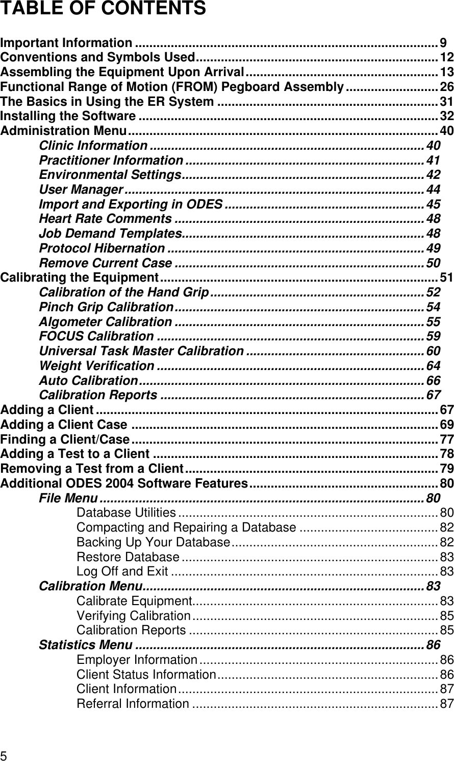 TABLE OF CONTENTS5Important Information .....................................................................................9Conventions and Symbols Used....................................................................12Assembling the Equipment Upon Arrival......................................................13Functional Range of Motion (FROM) Pegboard Assembly..........................26The Basics in Using the ER System ..............................................................31Installing the Software ....................................................................................32Administration Menu.......................................................................................40Clinic Information .............................................................................40Practitioner Information ...................................................................41Environmental Settings....................................................................42User Manager....................................................................................44Import and Exporting in ODES ........................................................45Heart Rate Comments ......................................................................48Job Demand Templates....................................................................48Protocol Hibernation ........................................................................49Remove Current Case ......................................................................50Calibrating the Equipment..............................................................................51Calibration of the Hand Grip............................................................52Pinch Grip Calibration......................................................................54Algometer Calibration ......................................................................55FOCUS Calibration ...........................................................................59Universal Task Master Calibration ..................................................60Weight Verification ...........................................................................64Auto Calibration................................................................................66Calibration Reports ..........................................................................67Adding a Client ................................................................................................67Adding a Client Case ......................................................................................69Finding a Client/Case......................................................................................77Adding a Test to a Client ................................................................................78Removing a Test from a Client.......................................................................79Additional ODES 2004 Software Features.....................................................80File Menu ...........................................................................................80Database Utilities.........................................................................80Compacting and Repairing a Database .......................................82Backing Up Your Database..........................................................82Restore Database........................................................................83Log Off and Exit ...........................................................................83Calibration Menu...............................................................................83Calibrate Equipment.....................................................................83Verifying Calibration.....................................................................85Calibration Reports ......................................................................85Statistics Menu .................................................................................86Employer Information...................................................................86Client Status Information..............................................................86Client Information.........................................................................87Referral Information .....................................................................87