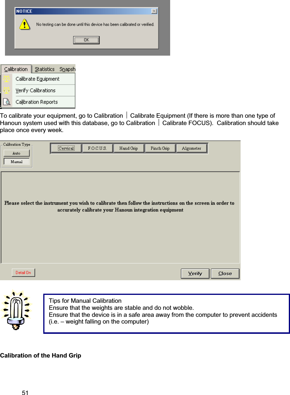 51     To calibrate your equipment, go to Calibration ~ Calibrate Equipment (If there is more than one type of Hanoun system used with this database, go to Calibration ~ Calibrate FOCUS).  Calibration should take place once every week.Calibration of the Hand Grip Tips for Manual Calibration Ensure that the weights are stable and do not wobble. Ensure that the device is in a safe area away from the computer to prevent accidents (i.e. – weight falling on the computer) 