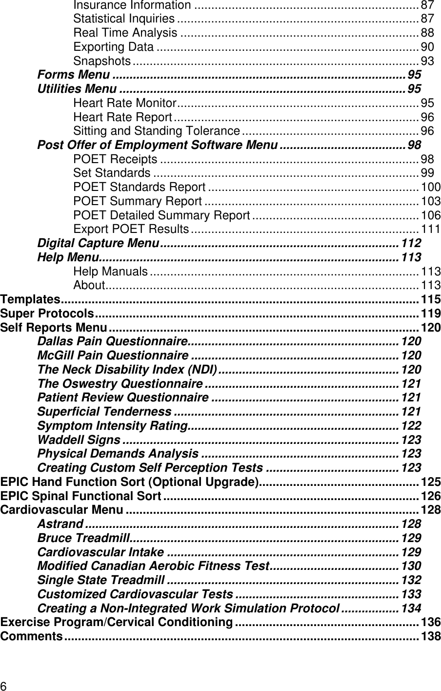 6Insurance Information ..................................................................87Statistical Inquiries .......................................................................87Real Time Analysis ......................................................................88Exporting Data .............................................................................90Snapshots....................................................................................93Forms Menu ......................................................................................95Utilities Menu ....................................................................................95Heart Rate Monitor.......................................................................95Heart Rate Report........................................................................96Sitting and Standing Tolerance....................................................96Post Offer of Employment Software Menu .....................................98POET Receipts ............................................................................98Set Standards ..............................................................................99POET Standards Report ..............................................................100POET Summary Report ...............................................................103POET Detailed Summary Report.................................................106Export POET Results...................................................................111Digital Capture Menu......................................................................112Help Menu........................................................................................113Help Manuals...............................................................................113About............................................................................................113Templates.........................................................................................................115Super Protocols...............................................................................................119Self Reports Menu...........................................................................................120Dallas Pain Questionnaire..............................................................120McGill Pain Questionnaire .............................................................120The Neck Disability Index (NDI).....................................................120The Oswestry Questionnaire .........................................................121Patient Review Questionnaire .......................................................121Superficial Tenderness ..................................................................121Symptom Intensity Rating..............................................................122Waddell Signs .................................................................................123Physical Demands Analysis ..........................................................123Creating Custom Self Perception Tests .......................................123EPIC Hand Function Sort (Optional Upgrade)...............................................125EPIC Spinal Functional Sort...........................................................................126Cardiovascular Menu ......................................................................................128Astrand ............................................................................................128Bruce Treadmill...............................................................................129Cardiovascular Intake ....................................................................129Modified Canadian Aerobic Fitness Test......................................130Single State Treadmill ....................................................................132Customized Cardiovascular Tests ................................................133Creating a Non-Integrated Work Simulation Protocol .................134Exercise Program/Cervical Conditioning......................................................136Comments........................................................................................................138