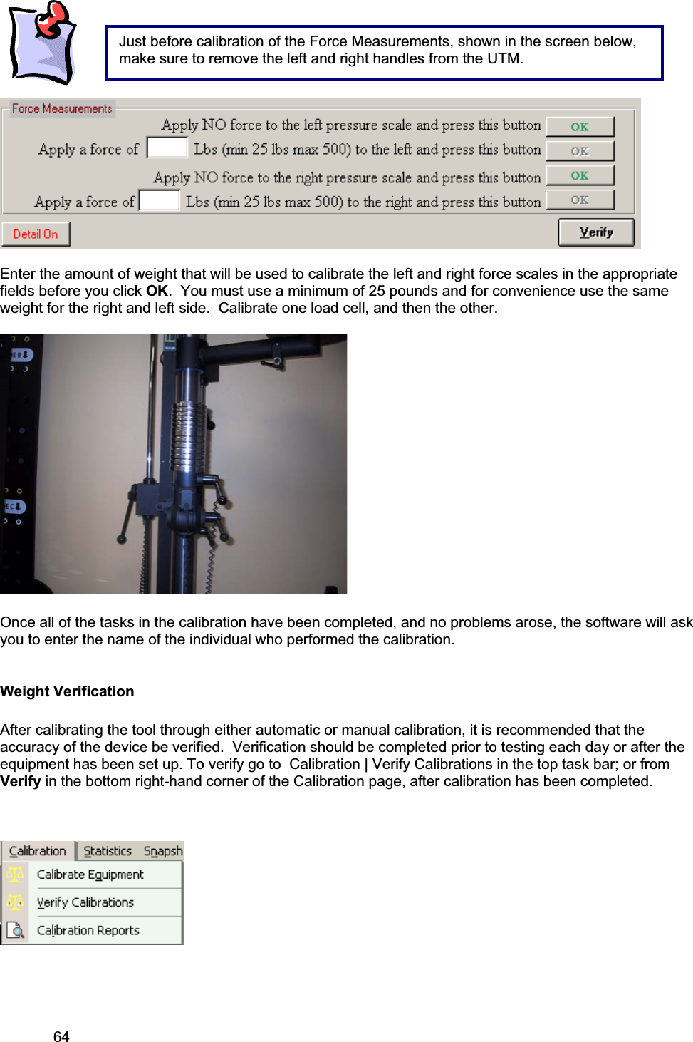 64     Enter the amount of weight that will be used to calibrate the left and right force scales in the appropriate fields before you click OK.  You must use a minimum of 25 pounds and for convenience use the same weight for the right and left side.  Calibrate one load cell, and then the other. Once all of the tasks in the calibration have been completed, and no problems arose, the software will ask you to enter the name of the individual who performed the calibration.Weight Verification After calibrating the tool through either automatic or manual calibration, it is recommended that the accuracy of the device be verified.  Verification should be completed prior to testing each day or after the equipment has been set up. To verify go to  Calibration | Verify Calibrations in the top task bar; or from Verify in the bottom right-hand corner of the Calibration page, after calibration has been completed.  Just before calibration of the Force Measurements, shown in the screen below, make sure to remove the left and right handles from the UTM. 