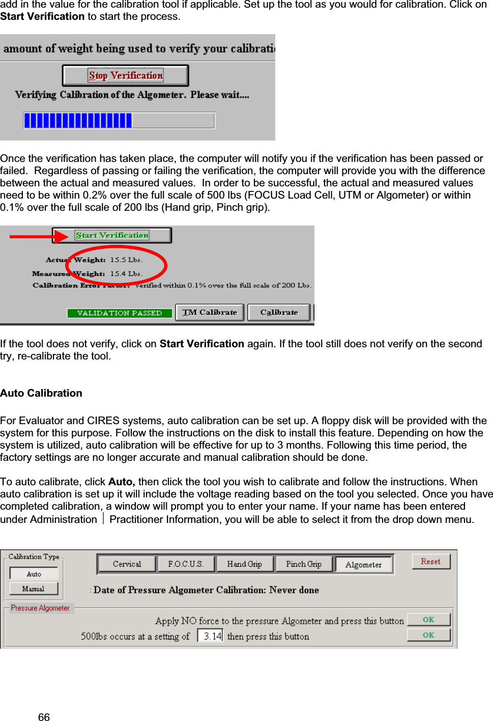 66     add in the value for the calibration tool if applicable. Set up the tool as you would for calibration. Click on Start Verification to start the process.   Once the verification has taken place, the computer will notify you if the verification has been passed or failed.  Regardless of passing or failing the verification, the computer will provide you with the difference between the actual and measured values.  In order to be successful, the actual and measured values need to be within 0.2% over the full scale of 500 lbs (FOCUS Load Cell, UTM or Algometer) or within 0.1% over the full scale of 200 lbs (Hand grip, Pinch grip).   If the tool does not verify, click on Start Verification again. If the tool still does not verify on the second try, re-calibrate the tool. Auto Calibration For Evaluator and CIRES systems, auto calibration can be set up. A floppy disk will be provided with the system for this purpose. Follow the instructions on the disk to install this feature. Depending on how the system is utilized, auto calibration will be effective for up to 3 months. Following this time period, the factory settings are no longer accurate and manual calibration should be done.  To auto calibrate, click Auto, then click the tool you wish to calibrate and follow the instructions. When auto calibration is set up it will include the voltage reading based on the tool you selected. Once you have completed calibration, a window will prompt you to enter your name. If your name has been entered under Administration ~ Practitioner Information, you will be able to select it from the drop down menu.