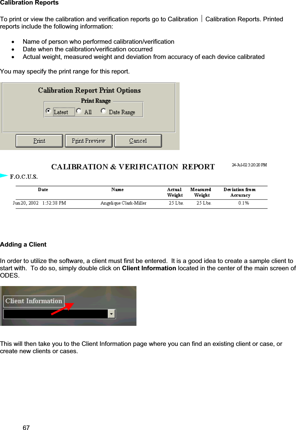 67     Calibration Reports To print or view the calibration and verification reports go to Calibration ~ Calibration Reports. Printed reports include the following information: x Name of person who performed calibration/verification x Date when the calibration/verification occurred x Actual weight, measured weight and deviation from accuracy of each device calibrated You may specify the print range for this report. Adding a Client In order to utilize the software, a client must first be entered.  It is a good idea to create a sample client to start with.  To do so, simply double click on Client Information located in the center of the main screen of ODES.This will then take you to the Client Information page where you can find an existing client or case, or create new clients or cases. 