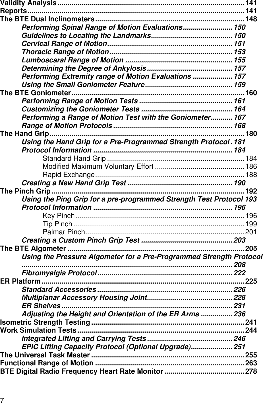 7Validity Analysis..............................................................................................141Reports.............................................................................................................141The BTE Dual Inclinometers...........................................................................148Performing Spinal Range of Motion Evaluations.........................150Guidelines to Locating the Landmarks.........................................150Cervical Range of Motion...............................................................151Thoracic Range of Motion..............................................................153Lumboscaral Range of Motion ......................................................155Determining the Degree of Ankylosis...........................................157Performing Extremity range of Motion Evaluations ....................157Using the Small Goniometer Feature............................................159The BTE Goniometer.......................................................................................160Performing Range of Motion Tests ...............................................161Customizing the Goniometer Tests ..............................................164Performing a Range of Motion Test with the Goniometer...........167Range of Motion Protocols ............................................................168The Hand Grip..................................................................................................180Using the Hand Grip for a Pre-Programmed Strength Protocol .181Protocol Information ......................................................................184Standard Hand Grip .....................................................................184Modified Maximum Voluntary Effort .............................................186Rapid Exchange...........................................................................188Creating a New Hand Grip Test .....................................................190The Pinch Grip.................................................................................................192Using the Ping Grip for a pre-programmed Strength Test Protocol 193Protocol Information ......................................................................196Key Pinch.....................................................................................196Tip Pinch......................................................................................199Palmar Pinch................................................................................201Creating a Custom Pinch Grip Test ..............................................203The BTE Algometer .........................................................................................205Using the Pressure Algometer for a Pre-Programmed Strength Protocol..........................................................................................................208Fibromyalgia Protocol....................................................................222ER Platform......................................................................................................225Standard Accessories ....................................................................226Multiplanar Accessory Housing Joint...........................................228ER Shelves ......................................................................................231Adjusting the Height and Orientation of the ER Arms ................236Isometric Strength Testing.............................................................................241Work Simulation Tests....................................................................................244Integrated Lifting and Carrying Tests...........................................246EPIC Lifting Capacity Protocol (Optional Upgrade).....................251The Universal Task Master .............................................................................255Functional Range of Motion ...........................................................................263BTE Digital Radio Frequency Heart Rate Monitor ........................................278