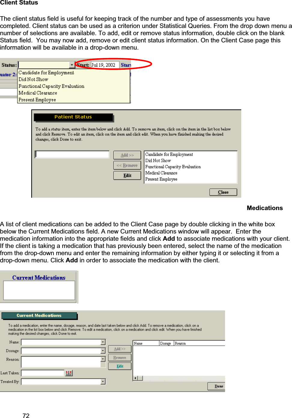 72     Client Status The client status field is useful for keeping track of the number and type of assessments you have completed. Client status can be used as a criterion under Statistical Queries. From the drop down menu a number of selections are available. To add, edit or remove status information, double click on the blank Status field.  You may now add, remove or edit client status information. On the Client Case page this information will be available in a drop-down menu. Medications A list of client medications can be added to the Client Case page by double clicking in the white box below the Current Medications field. A new Current Medications window will appear.  Enter the medication information into the appropriate fields and click Add to associate medications with your client. If the client is taking a medication that has previously been entered, select the name of the medication from the drop-down menu and enter the remaining information by either typing it or selecting it from a drop-down menu. Click Add in order to associate the medication with the client.  