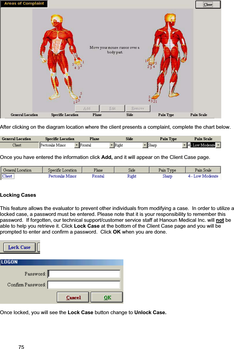 75     After clicking on the diagram location where the client presents a complaint, complete the chart below.   Once you have entered the information click Add, and it will appear on the Client Case page. Locking Cases This feature allows the evaluator to prevent other individuals from modifying a case.  In order to utilize a locked case, a password must be entered. Please note that it is your responsibility to remember this password.  If forgotten, our technical support/customer service staff at Hanoun Medical Inc. will not be able to help you retrieve it. Click Lock Case at the bottom of the Client Case page and you will be prompted to enter and confirm a password.  Click OK when you are done. Once locked, you will see the Lock Case button change to Unlock Case. 