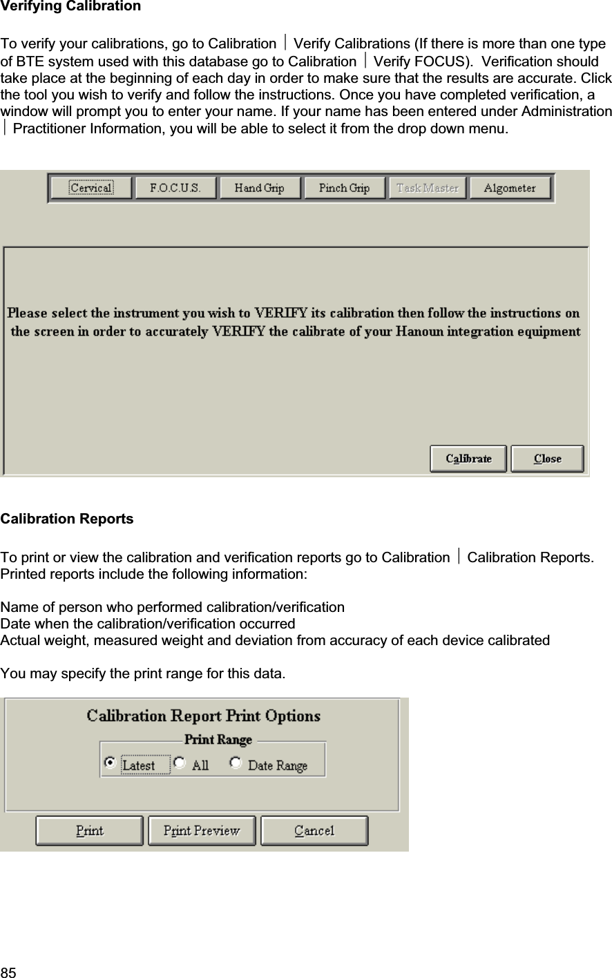 85     Verifying Calibration To verify your calibrations, go to Calibration ~ Verify Calibrations (If there is more than one type of BTE system used with this database go to Calibration ~ Verify FOCUS).  Verification should take place at the beginning of each day in order to make sure that the results are accurate. Click the tool you wish to verify and follow the instructions. Once you have completed verification, a window will prompt you to enter your name. If your name has been entered under Administration ~ Practitioner Information, you will be able to select it from the drop down menu.  Calibration Reports To print or view the calibration and verification reports go to Calibration ~ Calibration Reports. Printed reports include the following information: Name of person who performed calibration/verification Date when the calibration/verification occurred Actual weight, measured weight and deviation from accuracy of each device calibrated You may specify the print range for this data. 