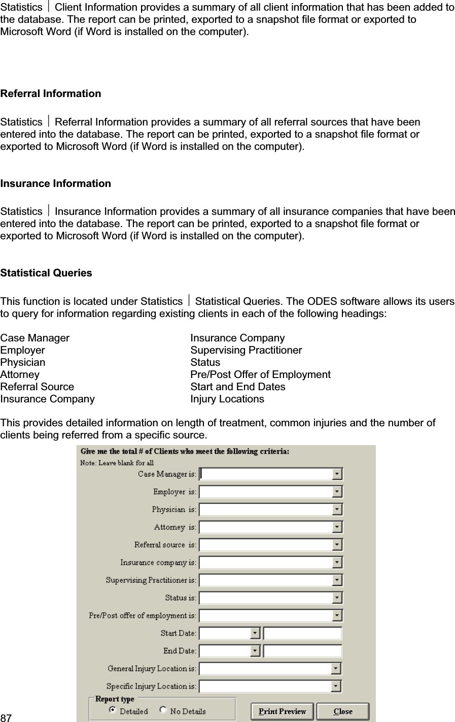 87     Statistics ~ Client Information provides a summary of all client information that has been added to the database. The report can be printed, exported to a snapshot file format or exported to Microsoft Word (if Word is installed on the computer). Referral Information Statistics ~ Referral Information provides a summary of all referral sources that have been entered into the database. The report can be printed, exported to a snapshot file format or exported to Microsoft Word (if Word is installed on the computer). Insurance Information Statistics ~ Insurance Information provides a summary of all insurance companies that have been entered into the database. The report can be printed, exported to a snapshot file format or exported to Microsoft Word (if Word is installed on the computer). Statistical Queries This function is located under Statistics ~ Statistical Queries. The ODES software allows its users to query for information regarding existing clients in each of the following headings:  Case Manager    Insurance Company Employer    Supervising Practitioner Physician    Status Attorney    Pre/Post Offer of Employment Referral Source       Start and End Dates Insurance Company   Injury Locations This provides detailed information on length of treatment, common injuries and the number of clients being referred from a specific source. 