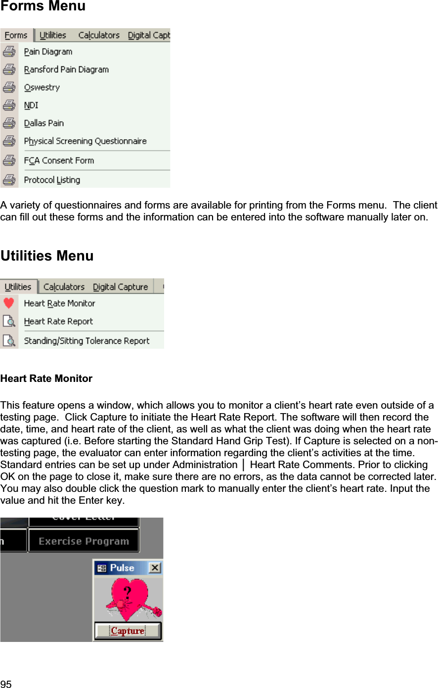 95     Forms Menu A variety of questionnaires and forms are available for printing from the Forms menu.  The client can fill out these forms and the information can be entered into the software manually later on. Utilities Menu Heart Rate Monitor This feature opens a window, which allows you to monitor a client’s heart rate even outside of a testing page.  Click Capture to initiate the Heart Rate Report. The software will then record the date, time, and heart rate of the client, as well as what the client was doing when the heart rate was captured (i.e. Before starting the Standard Hand Grip Test). If Capture is selected on a non-testing page, the evaluator can enter information regarding the client’s activities at the time. Standard entries can be set up under Administration Ň Heart Rate Comments. Prior to clicking OK on the page to close it, make sure there are no errors, as the data cannot be corrected later. You may also double click the question mark to manually enter the client’s heart rate. Input the value and hit the Enter key.  